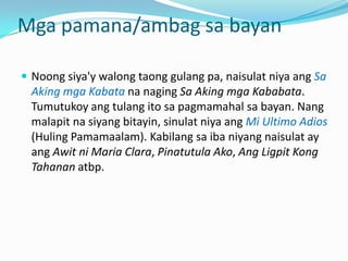 Mga pamana/ambag sa bayan

 Noong siya'y walong taong gulang pa, naisulat niya ang Sa
  Aking mga Kabata na naging Sa Aking mga Kababata.
  Tumutukoy ang tulang ito sa pagmamahal sa bayan. Nang
  malapit na siyang bitayin, sinulat niya ang Mi Ultimo Adios
  (Huling Pamamaalam). Kabilang sa iba niyang naisulat ay
  ang Awit ni Maria Clara, Pinatutula Ako, Ang Ligpit Kong
  Tahanan atbp.
 
