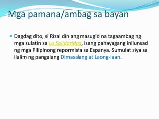 Mga pamana/ambag sa bayan

 Dagdag dito, si Rizal din ang masugid na tagaambag ng
 mga sulatin sa La Solidaridad, isang pahayagang inilunsad
 ng mga Pilipinong repormista sa Espanya. Sumulat siya sa
 ilalim ng pangalang Dimasalang at Laong-laan.
 