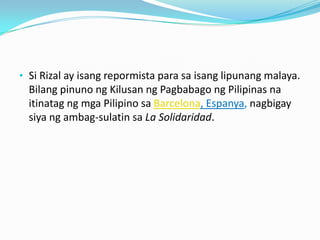 • Si Rizal ay isang repormista para sa isang lipunang malaya.
  Bilang pinuno ng Kilusan ng Pagbabago ng Pilipinas na
  itinatag ng mga Pilipino sa Barcelona, Espanya, nagbigay
  siya ng ambag-sulatin sa La Solidaridad.
 