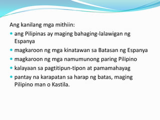 Ang kanilang mga mithiin:
 ang Pilipinas ay maging bahaging-lalawigan ng
  Espanya
 magkaroon ng mga kinatawan sa Batasan ng Espanya
 magkaroon ng mga namumunong paring Pilipino
 kalayaan sa pagtitipun-tipon at pamamahayag
 pantay na karapatan sa harap ng batas, maging
  Pilipino man o Kastila.
 