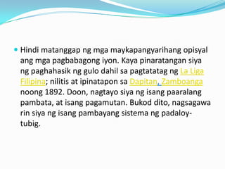  Hindi matanggap ng mga maykapangyarihang opisyal
 ang mga pagbabagong iyon. Kaya pinaratangan siya
 ng paghahasik ng gulo dahil sa pagtatatag ng La Liga
 Filipina; nilitis at ipinatapon sa Dapitan, Zamboanga
 noong 1892. Doon, nagtayo siya ng isang paaralang
 pambata, at isang pagamutan. Bukod dito, nagsagawa
 rin siya ng isang pambayang sistema ng padaloy-
 tubig.
 