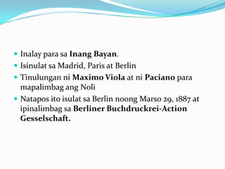  Inalay para sa Inang Bayan.
 Isinulat sa Madrid, Paris at Berlin
 Tinulungan ni Maximo Viola at ni Paciano para
  mapalimbag ang Noli
 Natapos ito isulat sa Berlin noong Marso 29, 1887 at
  ipinalimbag sa Berliner Buchdruckrei-Action
  Gesselschaft.
 