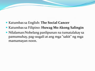  Katumbas sa English: The Social Cancer
 Katumbas sa Filipino: Huwag Mo Akong Salingin
 Nilalaman:Nobelang panlipunan na tumatalakay sa
 pamumuhay, pag-uugali at ang mga "sakit" ng mga
 mamamayan noon.
 