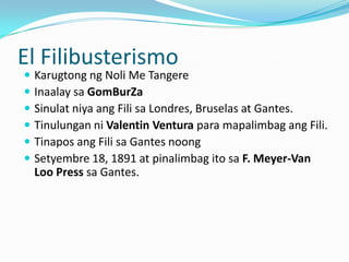 El Filibusterismo
   Karugtong ng Noli Me Tangere
   Inaalay sa GomBurZa
   Sinulat niya ang Fili sa Londres, Bruselas at Gantes.
   Tinulungan ni Valentin Ventura para mapalimbag ang Fili.
   Tinapos ang Fili sa Gantes noong
   Setyembre 18, 1891 at pinalimbag ito sa F. Meyer-Van
    Loo Press sa Gantes.
 