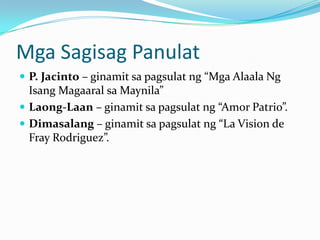 Mga Sagisag Panulat
 P. Jacinto – ginamit sa pagsulat ng “Mga Alaala Ng
  Isang Magaaral sa Maynila”
 Laong-Laan – ginamit sa pagsulat ng “Amor Patrio”.
 Dimasalang – ginamit sa pagsulat ng “La Vision de
  Fray Rodriguez”.
 