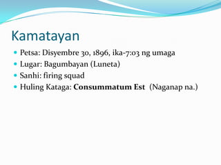 Kamatayan
 Petsa: Disyembre 30, 1896, ika-7:03 ng umaga
 Lugar: Bagumbayan (Luneta)
 Sanhi: firing squad
 Huling Kataga: Consummatum Est (Naganap na.)
 