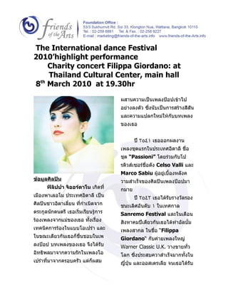 The International dance Festival
2010’highlight performance
    Charity concert Filippa Giordano: at
    Thailand Cultural Center, main hall
8th March 2010 at 19.30hr

                                     ผสานความเป็นเพลงป๊อปเข้าไป
                                     อย่างลงตัว ซึ่งนับเป็นการสร้างสีสัน
                                     และความแปลกใหม่ให้กับบทเพลง
                                     ของเธอ


                                            ปี ٢٥٤١ เธอออกผลงาน
                                     เพลงชุดแรกในประเทศอิตาลี ชื่อ
                                     ชุด “Passioni” โดยร่วมกับโป
                                     รดิวส์เซอร์ชื่อดัง Celso Valli และ
                                     Marco Sabiu ผู้อยู่เบื้องหลังค
ข้อมูลศิลปิน                         วามสำาเร็จของศิลปินเพลงป๊อปมา
      ฟิลิปปา จิออร์ดาโน เกิดที่     กมาย
เมืองพาเลอโม ประเทศอิตาลี เป็น              ปี ٢٥٤٢ เธอได้รับรางวัลรอง
ศิลปินชาวอิตาเลี่ยน ที่กำาเนิดจาก    ชนะเลิศอันดับ ١ ในเทศกาล
ตระกูลนักดนตรี เธอเริ่มเรียนรู้การ   Sanremo Festival และในเดือน
ร้องเพลงจากแม่ของเธอ ทั้งเรื่อง      สิงหาคมปีเดียวกันเธอได้ทำาอัลบั้ม
เทคนิคการร้องในแบบโอเปร่า และ        เพลงสากล ในชื่อ “Filippa
ในขณะเดียวกันเธอก็ชื่นชอบในเพ        Giordano“ กับค่ายเพลงใหญ่
ลงป๊อป บทเพลงของเธอ จึงได้รับ        Warner Classic U.K. วางขายทั่ว
อิทธิพลมาจากความรักในเพลงโอ          โลก ซึ่งประสบควาสำาเร็จมากทั้งใน
เปร่าที่มาจากครอบครัว แต่ก็ผสม       ญี่ปุ่น และออสเตรเลีย จนเธอได้รับ
 