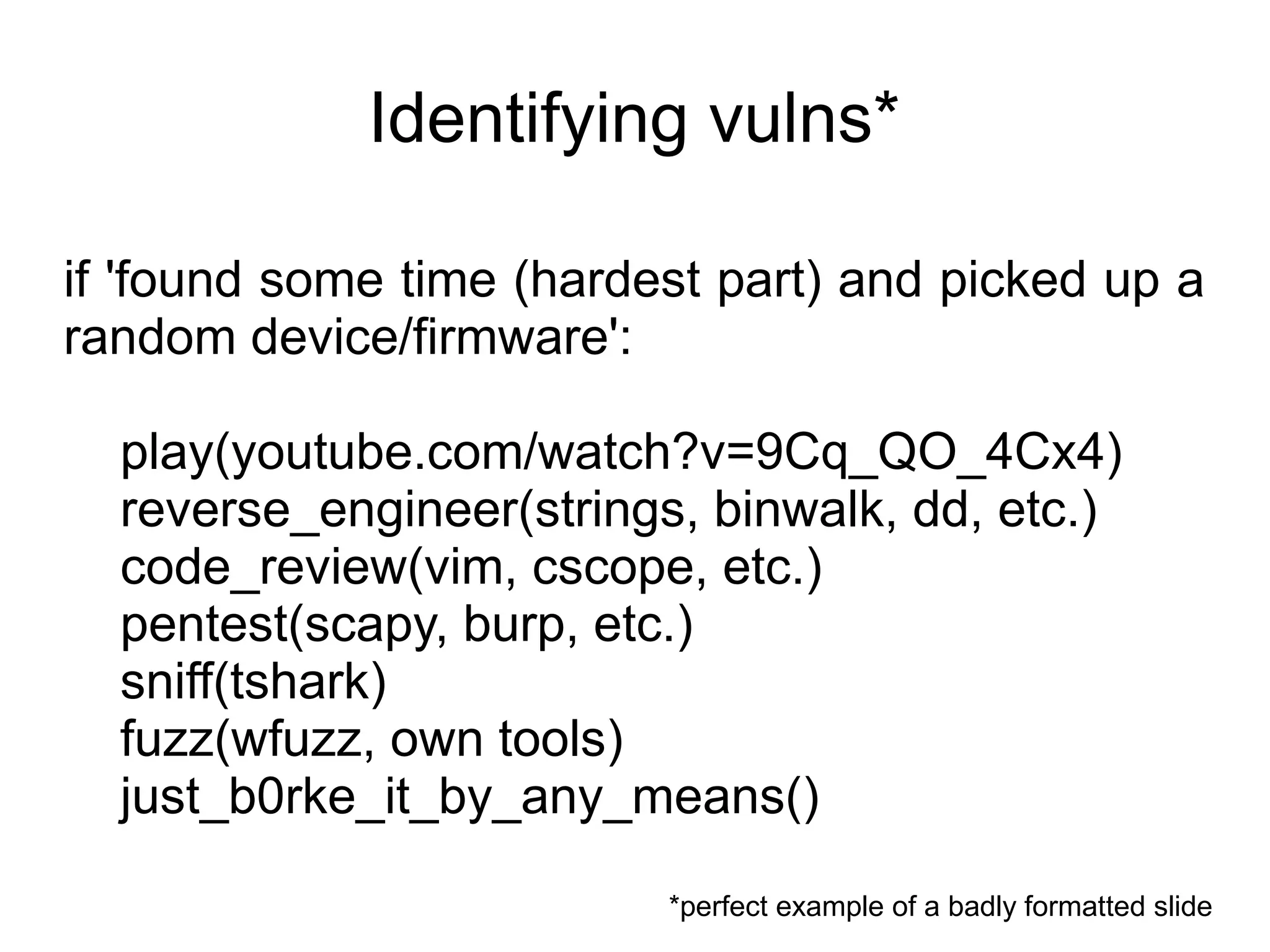 Identifying vulns*

if 'found some time (hardest part) and picked up a
random device/firmware':

  play(youtube.com/watch?v=9Cq_QO_4Cx4)
  reverse_engineer(strings, binwalk, dd, etc.)
  code_review(vim, cscope, etc.)
  pentest(scapy, burp, etc.)
  sniff(tshark)
  fuzz(wfuzz, own tools)
  just_b0rke_it_by_any_means()

                          *perfect example of a badly formatted slide
 