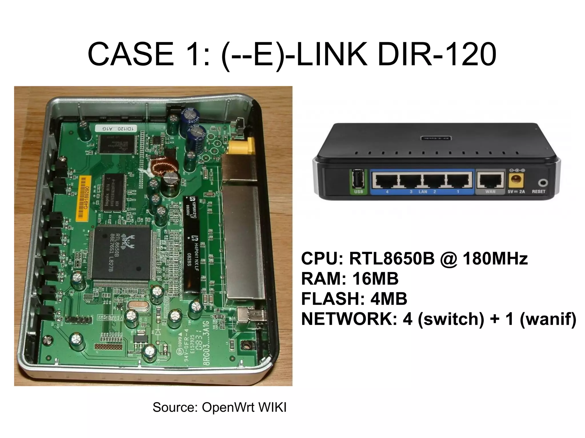 CASE 1: (--E)-LINK DIR-120




                           CPU: RTL8650B @ 180MHz
                           RAM: 16MB
                           FLASH: 4MB
                           NETWORK: 4 (switch) + 1 (wanif)



    Source: OpenWrt WIKI
 