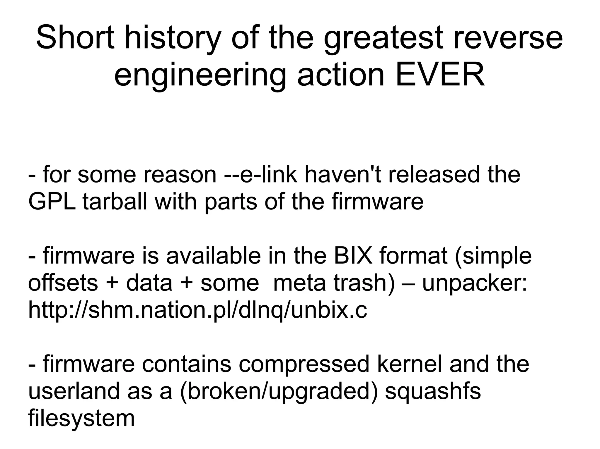 Short history of the greatest reverse
     engineering action EVER

- for some reason --e-link haven't released the
GPL tarball with parts of the firmware

- firmware is available in the BIX format (simple
offsets + data + some meta trash) – unpacker:
http://shm.nation.pl/dlnq/unbix.c

- firmware contains compressed kernel and the
userland as a (broken/upgraded) squashfs
filesystem
 