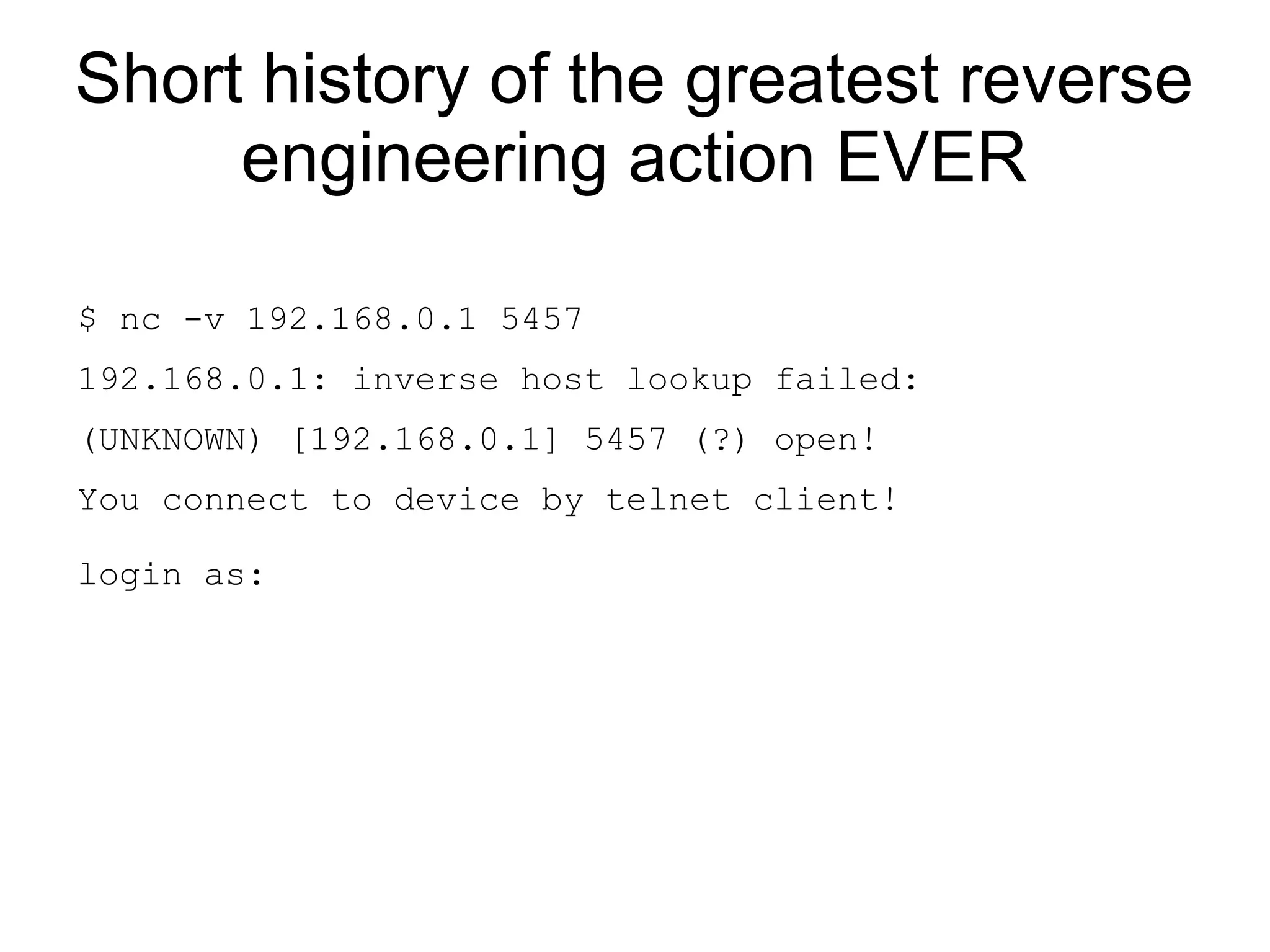 Short history of the greatest reverse
     engineering action EVER

$ nc -v 192.168.0.1 5457
192.168.0.1: inverse host lookup failed:
(UNKNOWN) [192.168.0.1] 5457 (?) open!
You connect to device by telnet client!

login as:
 