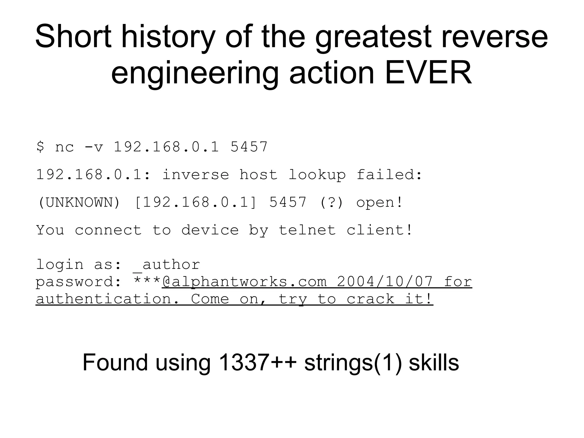 Short history of the greatest reverse
     engineering action EVER

$ nc -v 192.168.0.1 5457
192.168.0.1: inverse host lookup failed:
(UNKNOWN) [192.168.0.1] 5457 (?) open!
You connect to device by telnet client!

login as: _author
password: ***@alphantworks.com 2004/10/07 for
authentication. Come on, try to crack it!



    Found using 1337++ strings(1) skills
 