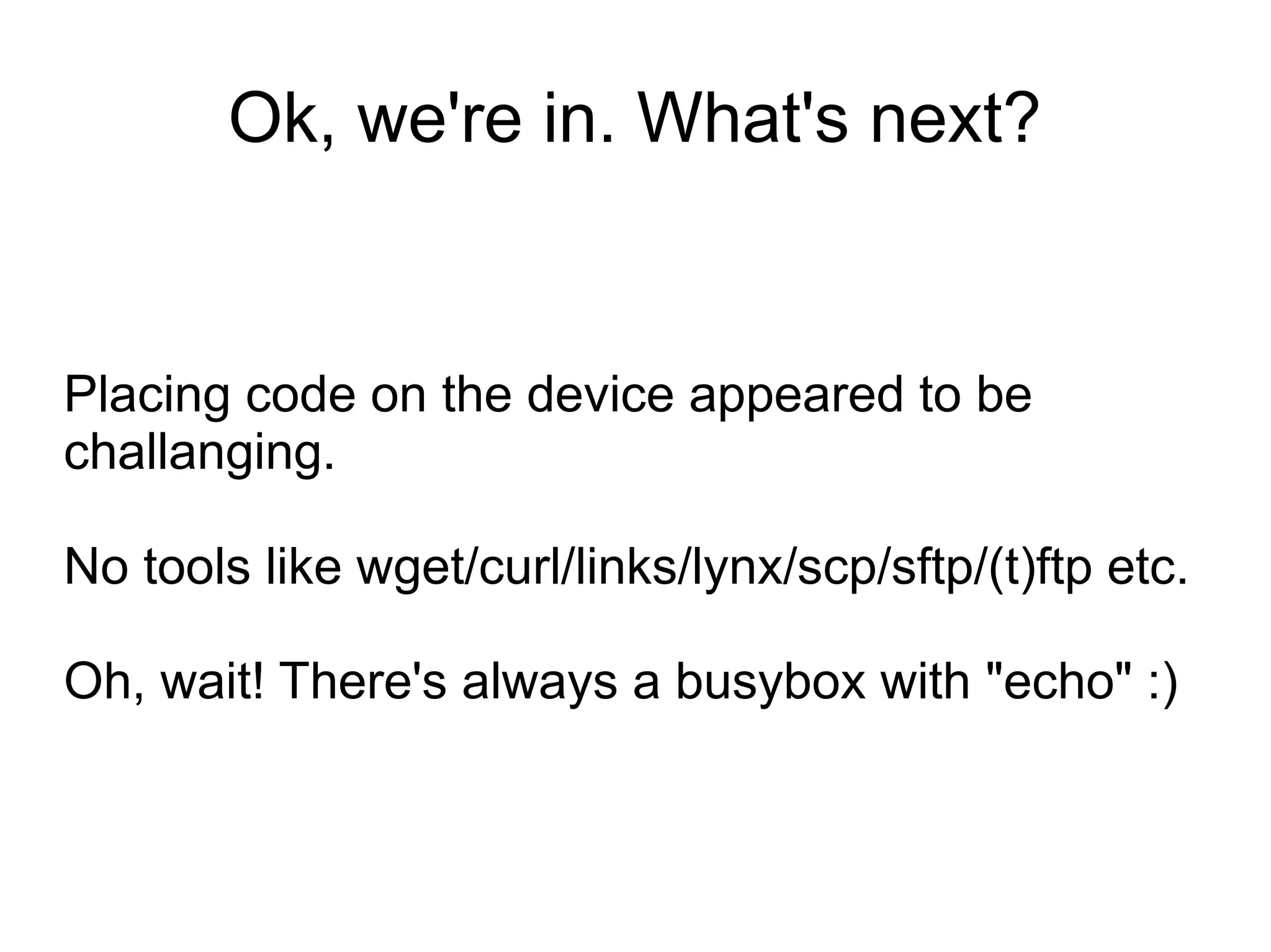 Ok, we're in. What's next?


Placing code on the device appeared to be
challanging.

No tools like wget/curl/links/lynx/scp/sftp/(t)ftp etc.

Oh, wait! There's always a busybox with "echo" :)
 