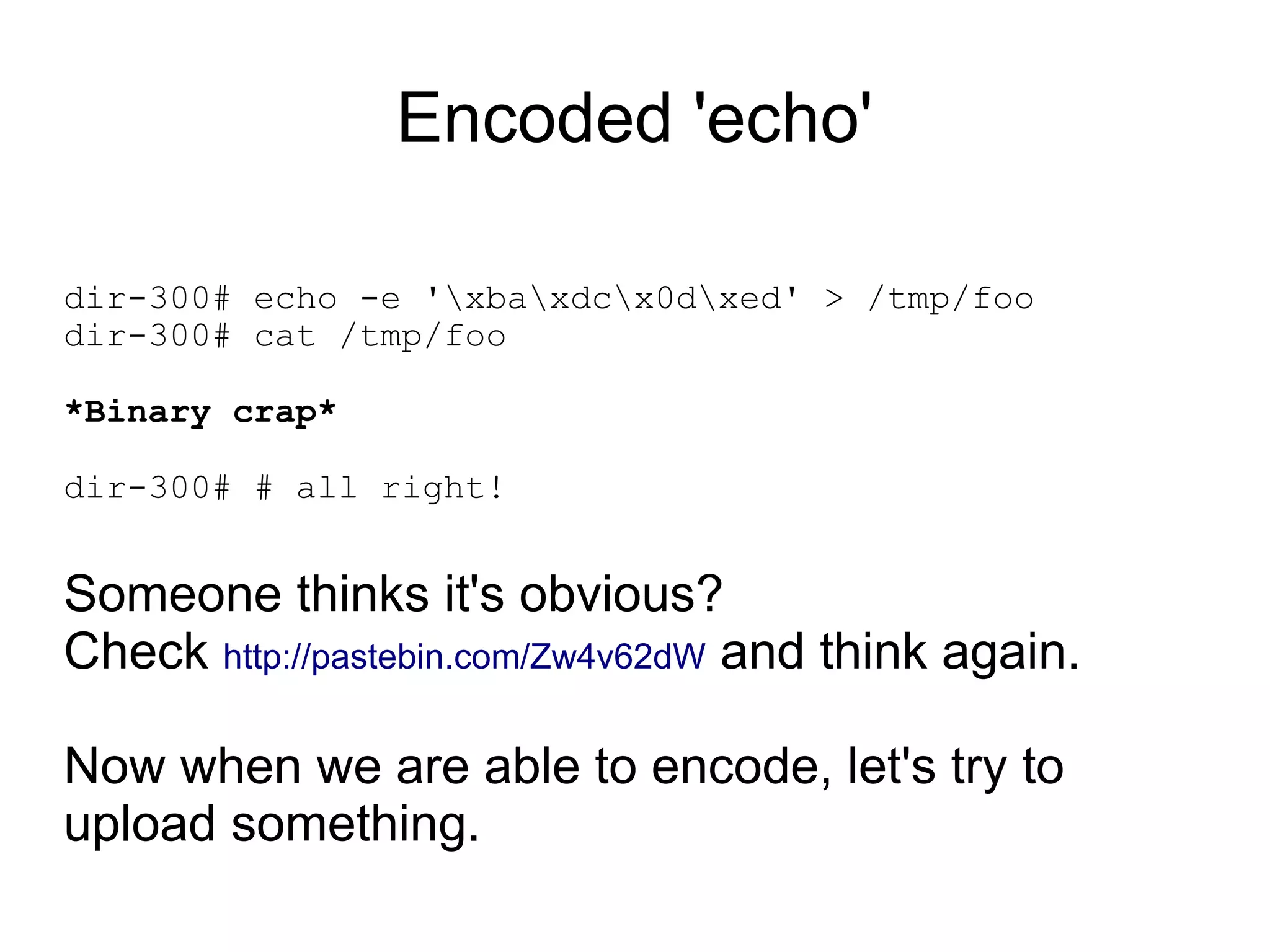 Encoded 'echo'

dir-300# echo -e 'xbaxdcx0dxed' > /tmp/foo
dir-300# cat /tmp/foo

*Binary crap*

dir-300# # all right!


Someone thinks it's obvious?
Check http://pastebin.com/Zw4v62dW and think again.

Now when we are able to encode, let's try to
upload something.
 