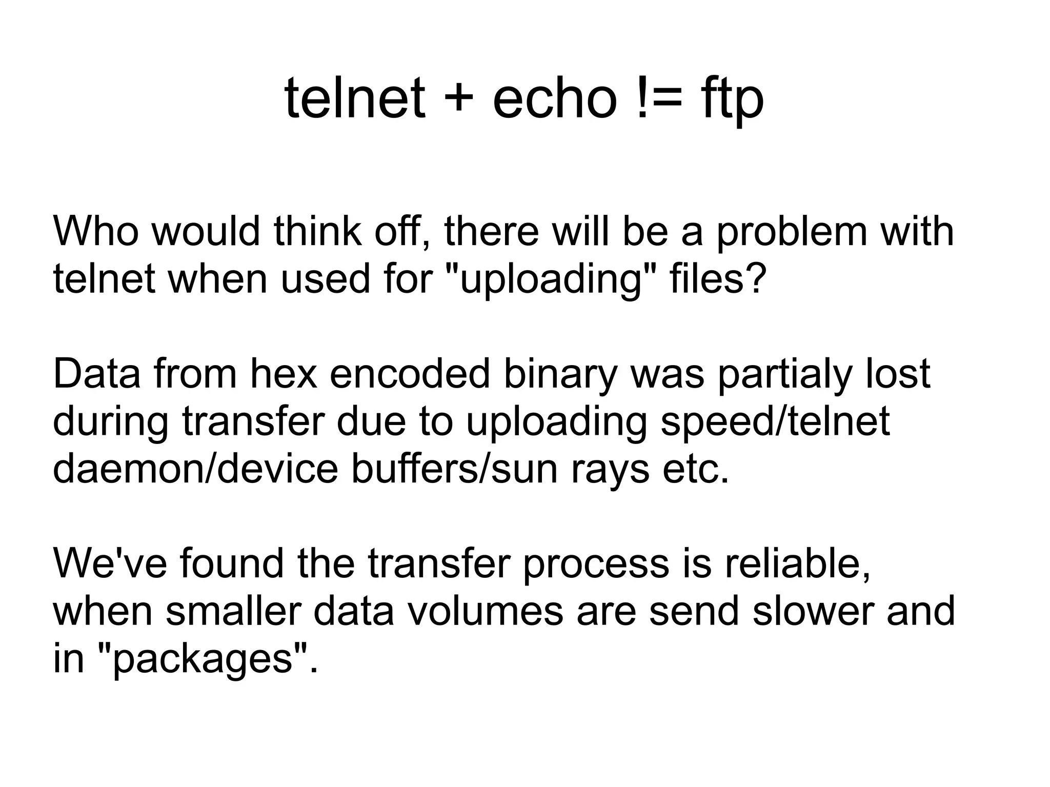 telnet + echo != ftp

Who would think off, there will be a problem with
telnet when used for "uploading" files?

Data from hex encoded binary was partialy lost
during transfer due to uploading speed/telnet
daemon/device buffers/sun rays etc.

We've found the transfer process is reliable,
when smaller data volumes are send slower and
in "packages".
 