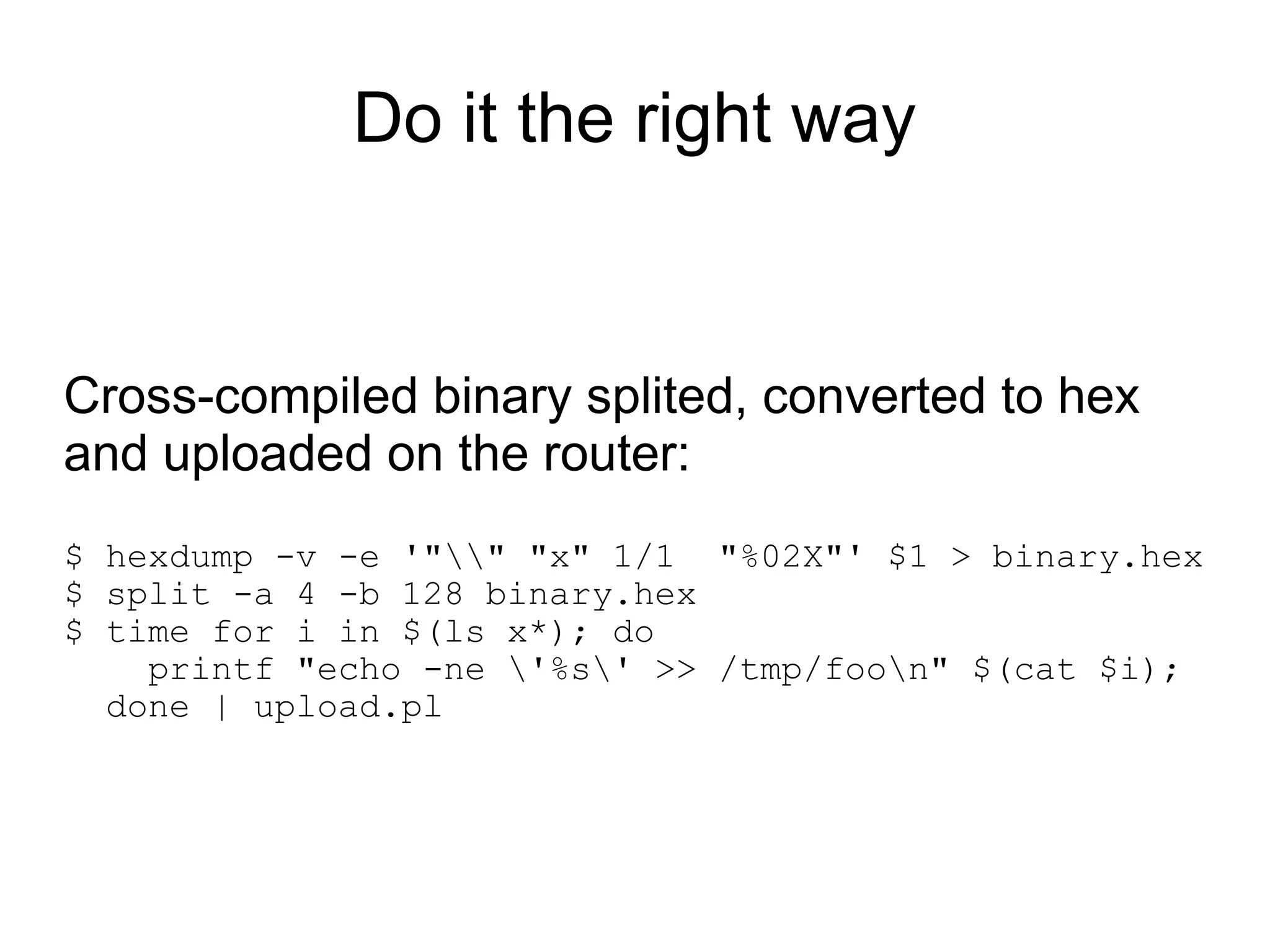 Do it the right way


Cross-compiled binary splited, converted to hex
and uploaded on the router:
$ hexdump -v -e '"" "x" 1/1 "%02X"' $1 > binary.hex
$ split -a 4 -b 128 binary.hex
$ time for i in $(ls x*); do
    printf "echo -ne '%s' >> /tmp/foon" $(cat $i);
  done | upload.pl
 