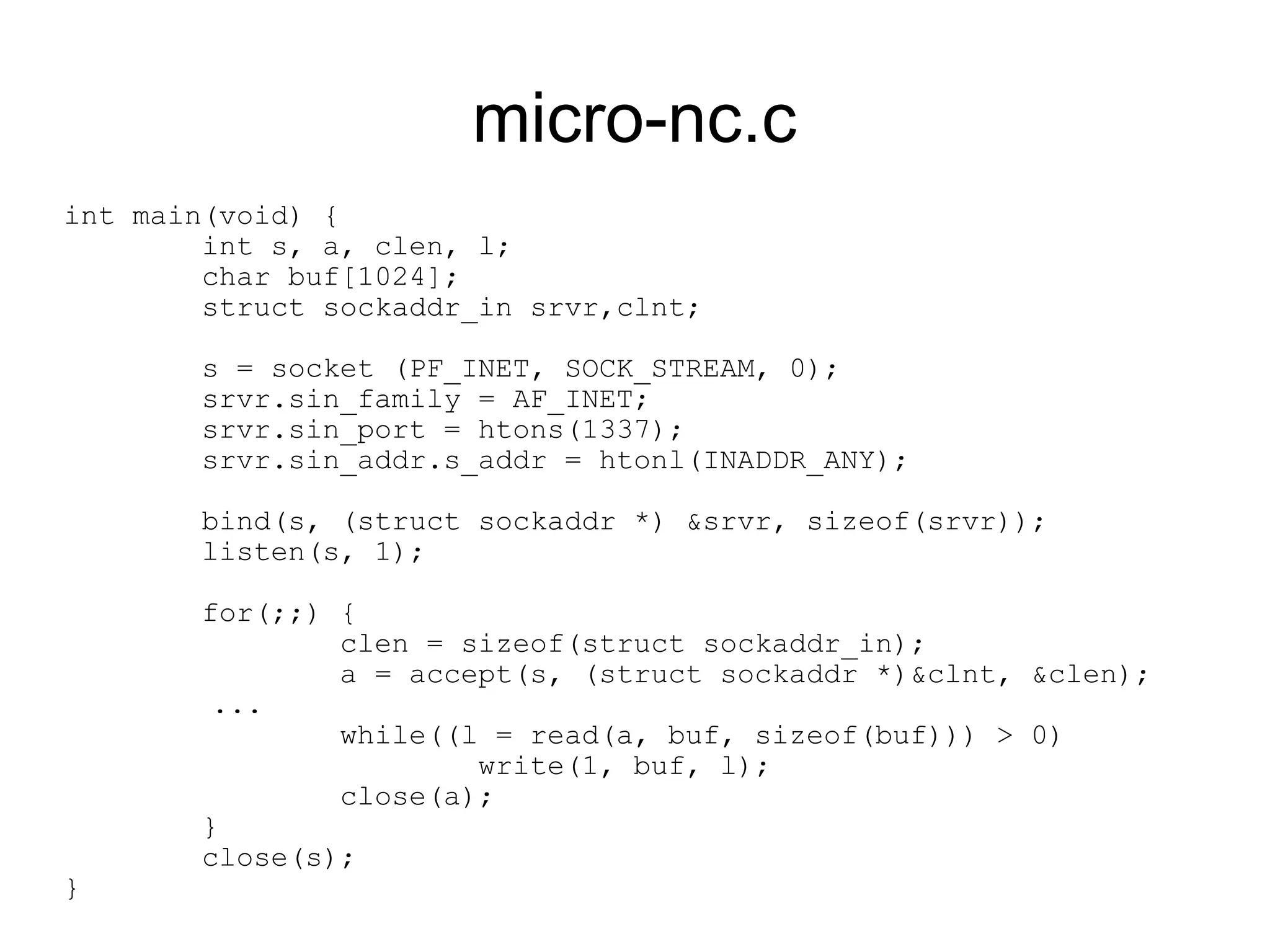micro-nc.c
int main(void) {
        int s, a, clen, l;
        char buf[1024];
        struct sockaddr_in srvr,clnt;

       s = socket (PF_INET, SOCK_STREAM, 0);
       srvr.sin_family = AF_INET;
       srvr.sin_port = htons(1337);
       srvr.sin_addr.s_addr = htonl(INADDR_ANY);

       bind(s, (struct sockaddr *) &srvr, sizeof(srvr));
       listen(s, 1);

       for(;;) {
               clen = sizeof(struct sockaddr_in);
               a = accept(s, (struct sockaddr *)&clnt, &clen);
        ...
               while((l = read(a, buf, sizeof(buf))) > 0)
                       write(1, buf, l);
               close(a);
       }
       close(s);
}
 