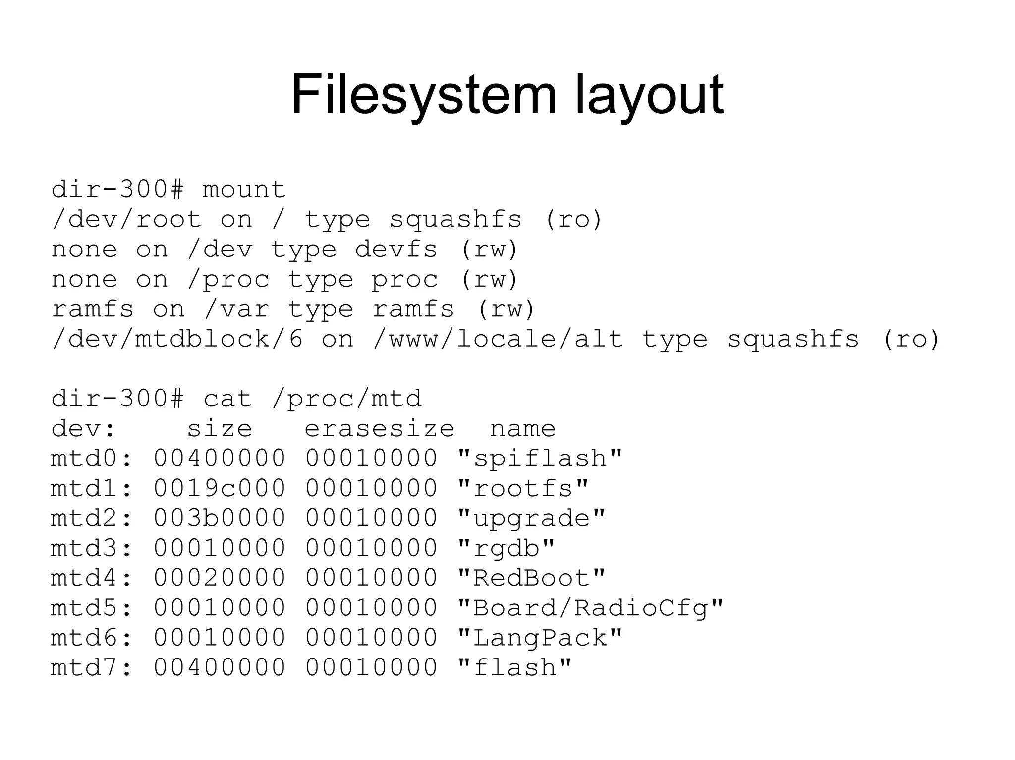 Filesystem layout
dir-300# mount
/dev/root on / type squashfs (ro)
none on /dev type devfs (rw)
none on /proc type proc (rw)
ramfs on /var type ramfs (rw)
/dev/mtdblock/6 on /www/locale/alt type squashfs (ro)

dir-300# cat /proc/mtd
dev:    size   erasesize name
mtd0: 00400000 00010000 "spiflash"
mtd1: 0019c000 00010000 "rootfs"
mtd2: 003b0000 00010000 "upgrade"
mtd3: 00010000 00010000 "rgdb"
mtd4: 00020000 00010000 "RedBoot"
mtd5: 00010000 00010000 "Board/RadioCfg"
mtd6: 00010000 00010000 "LangPack"
mtd7: 00400000 00010000 "flash"
 