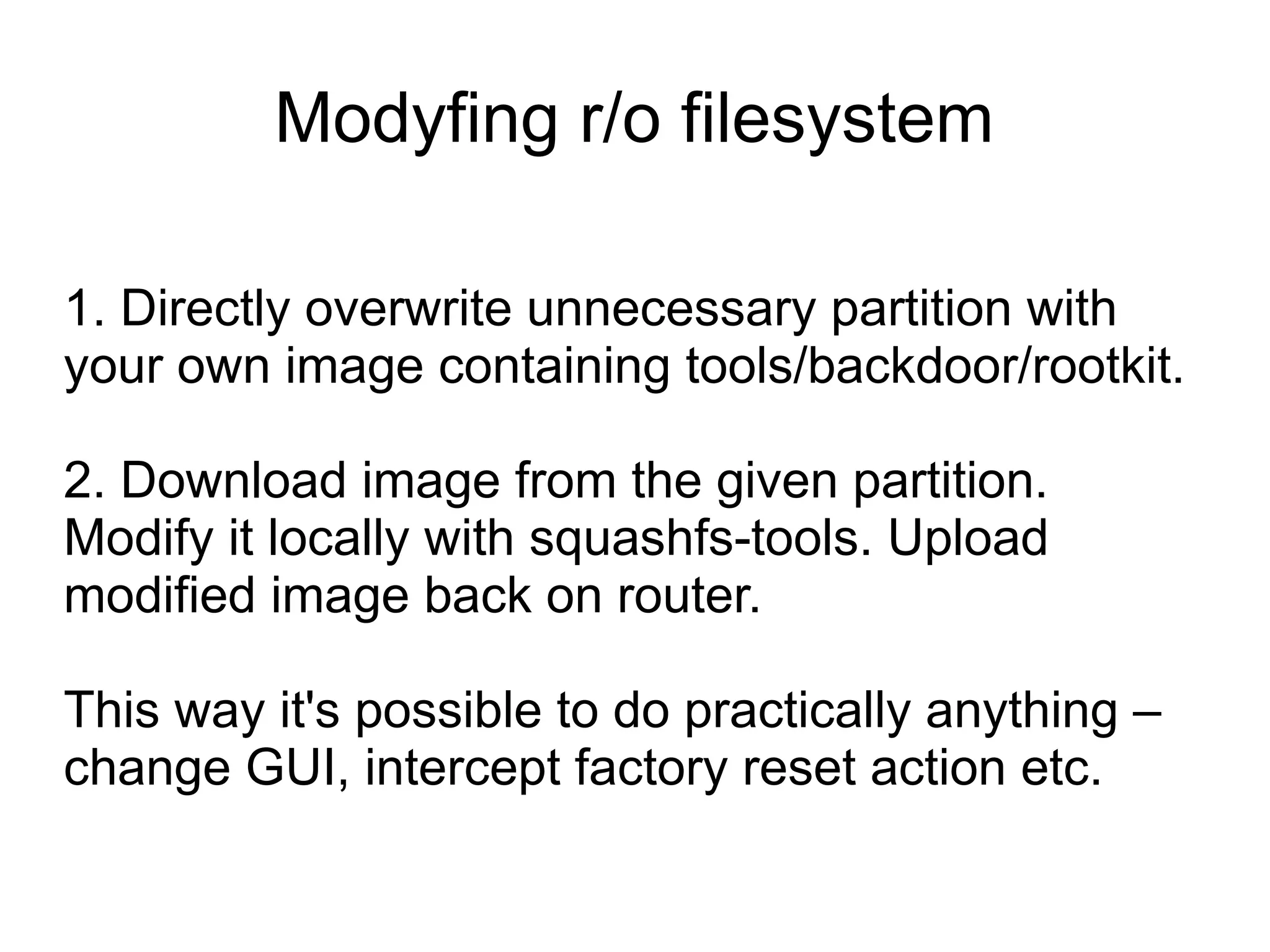 Modyfing r/o filesystem

1. Directly overwrite unnecessary partition with
your own image containing tools/backdoor/rootkit.

2. Download image from the given partition.
Modify it locally with squashfs-tools. Upload
modified image back on router.

This way it's possible to do practically anything –
change GUI, intercept factory reset action etc.
 