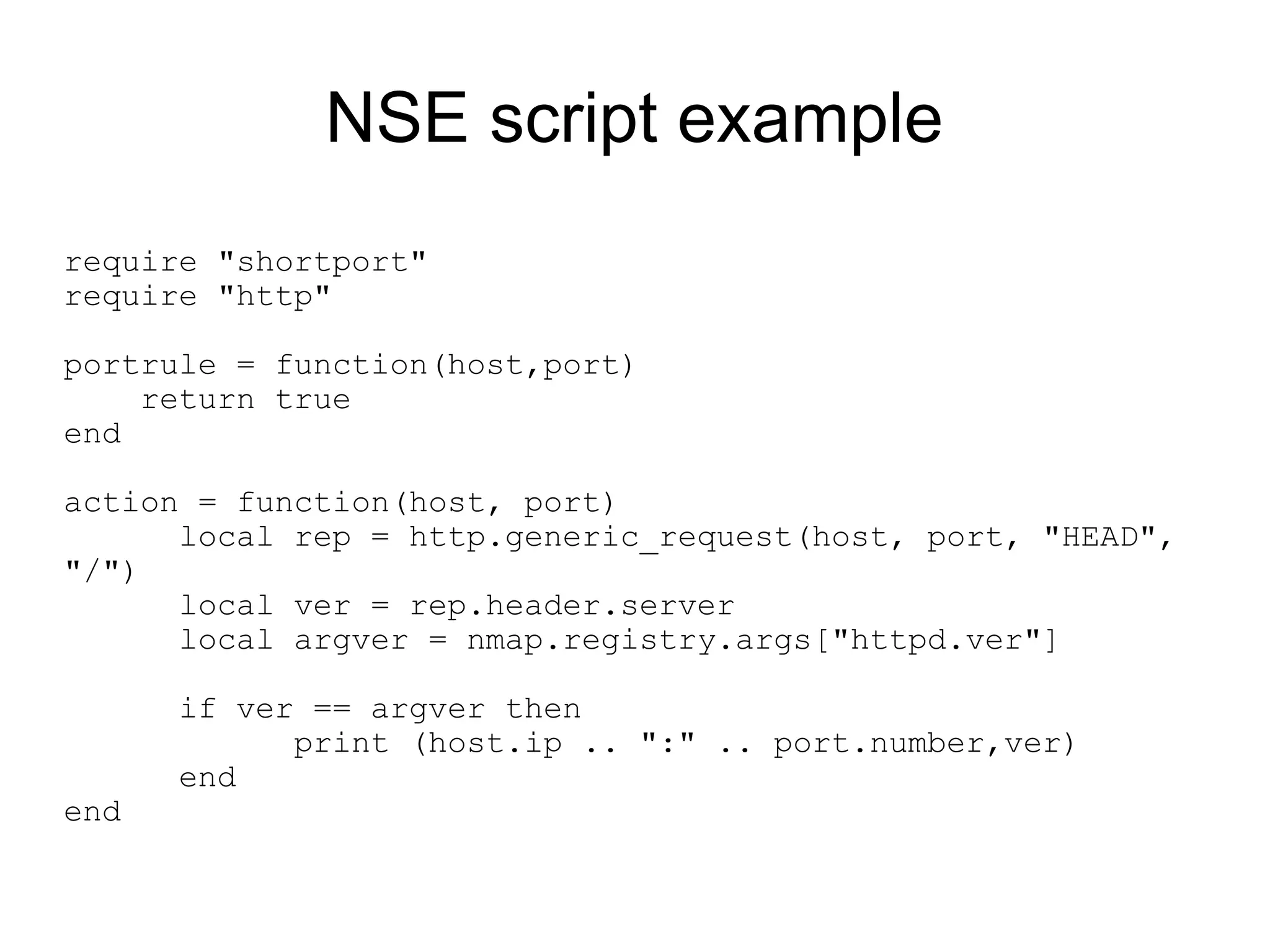 NSE script example
require "shortport"
require "http"

portrule = function(host,port)
    return true
end

action = function(host, port)
      local rep = http.generic_request(host, port, "HEAD",
"/")
      local ver = rep.header.server
      local argver = nmap.registry.args["httpd.ver"]

      if ver == argver then
            print (host.ip .. ":" .. port.number,ver)
      end
end
 
