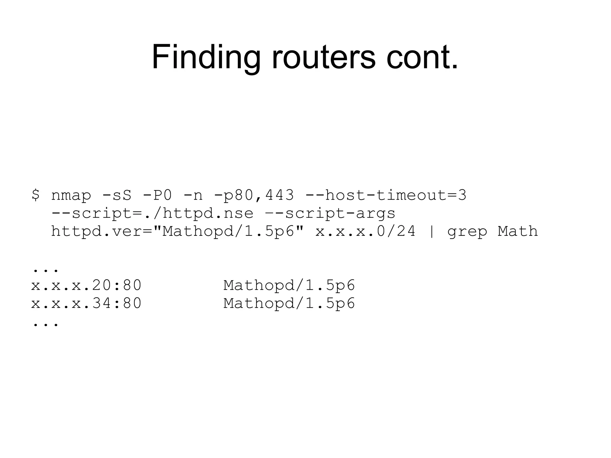 Finding routers cont.


$ nmap -sS -P0 -n -p80,443 --host-timeout=3
  --script=./httpd.nse –-script-args
  httpd.ver="Mathopd/1.5p6" x.x.x.0/24 | grep Math

...
x.x.x.20:80       Mathopd/1.5p6
x.x.x.34:80       Mathopd/1.5p6
...
 