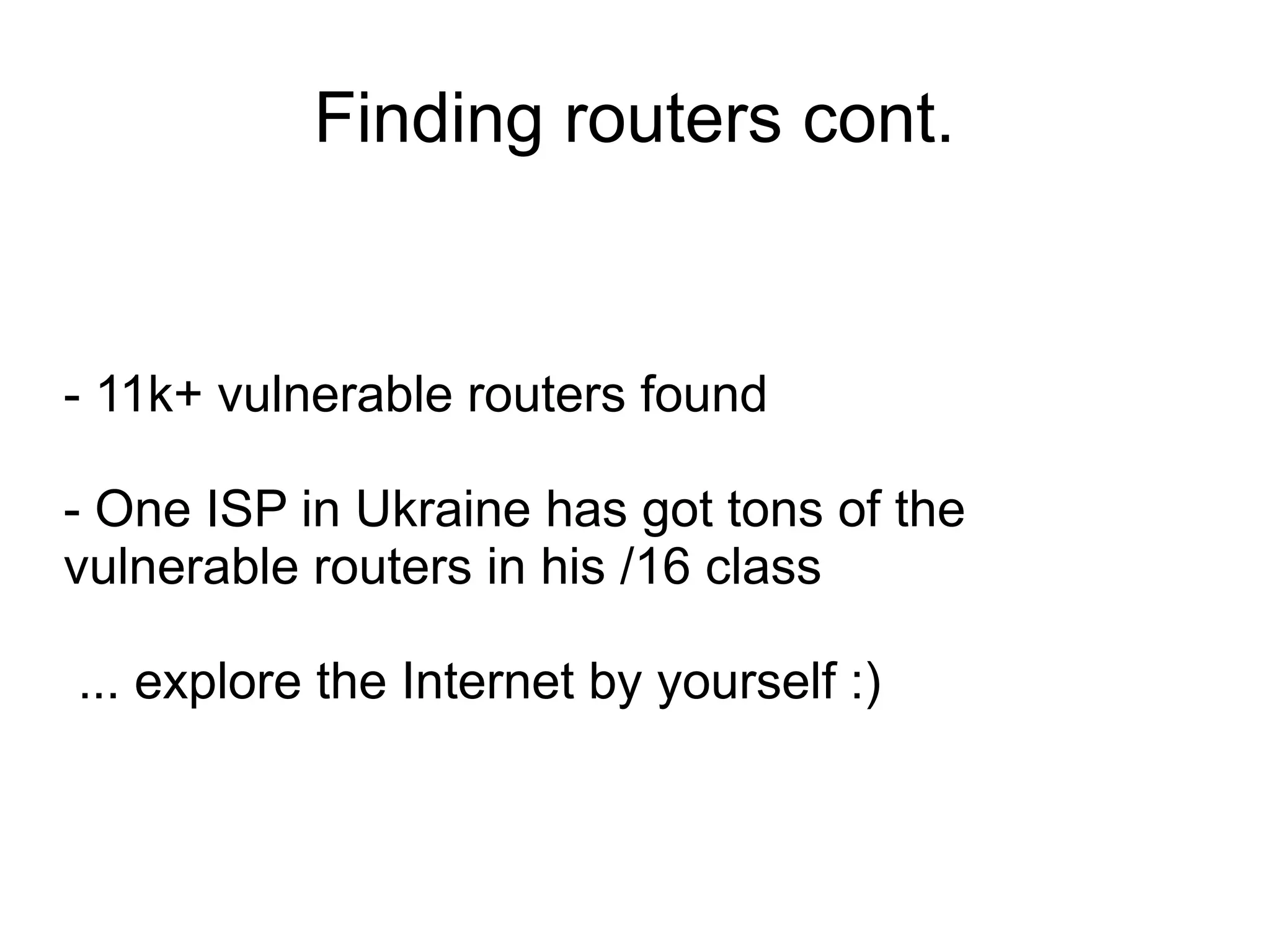 Finding routers cont.


- 11k+ vulnerable routers found

- One ISP in Ukraine has got tons of the
vulnerable routers in his /16 class

... explore the Internet by yourself :)
 