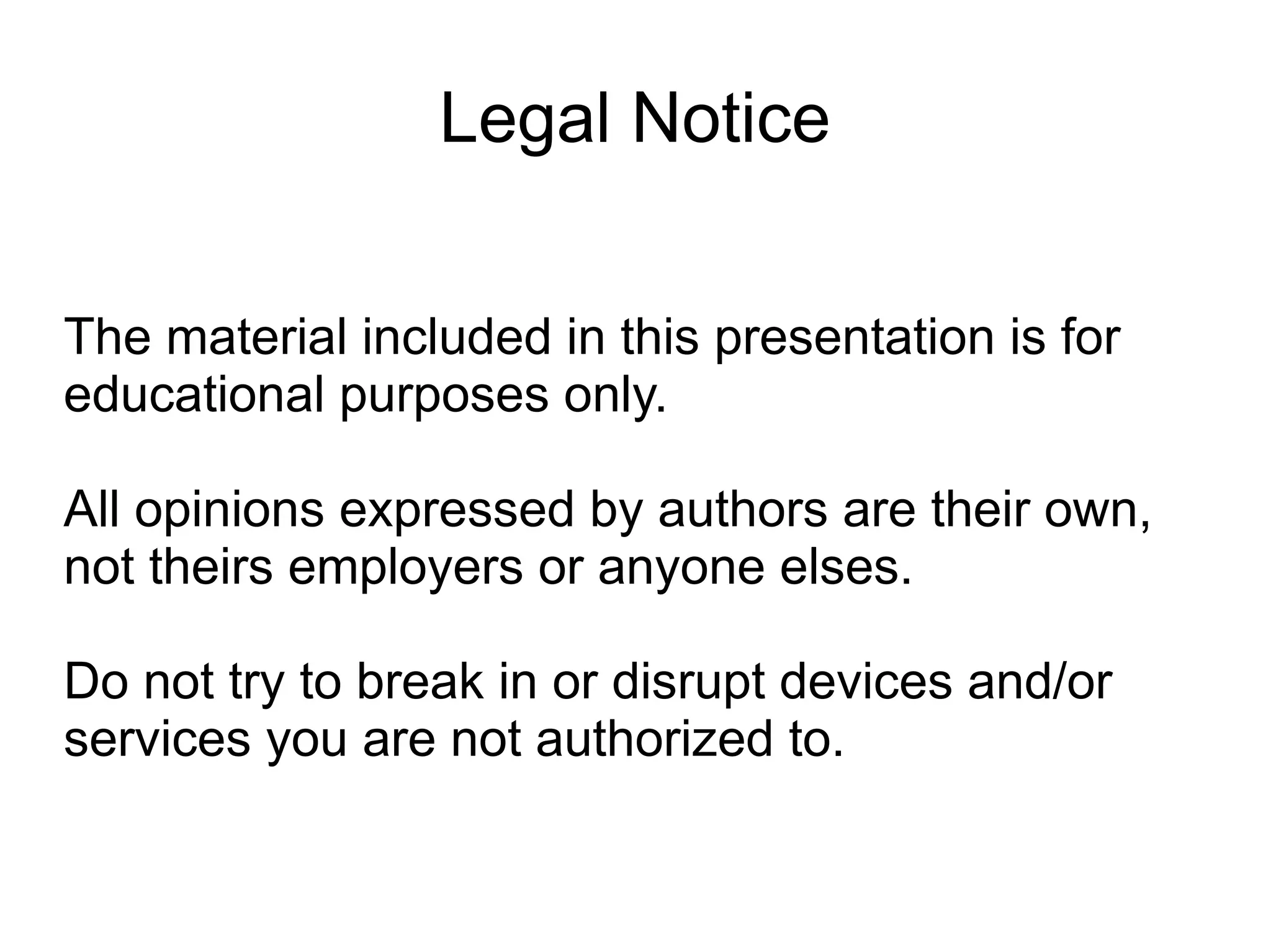 Legal Notice


The material included in this presentation is for
educational purposes only.

All opinions expressed by authors are their own,
not theirs employers or anyone elses.

Do not try to break in or disrupt devices and/or
services you are not authorized to.
 