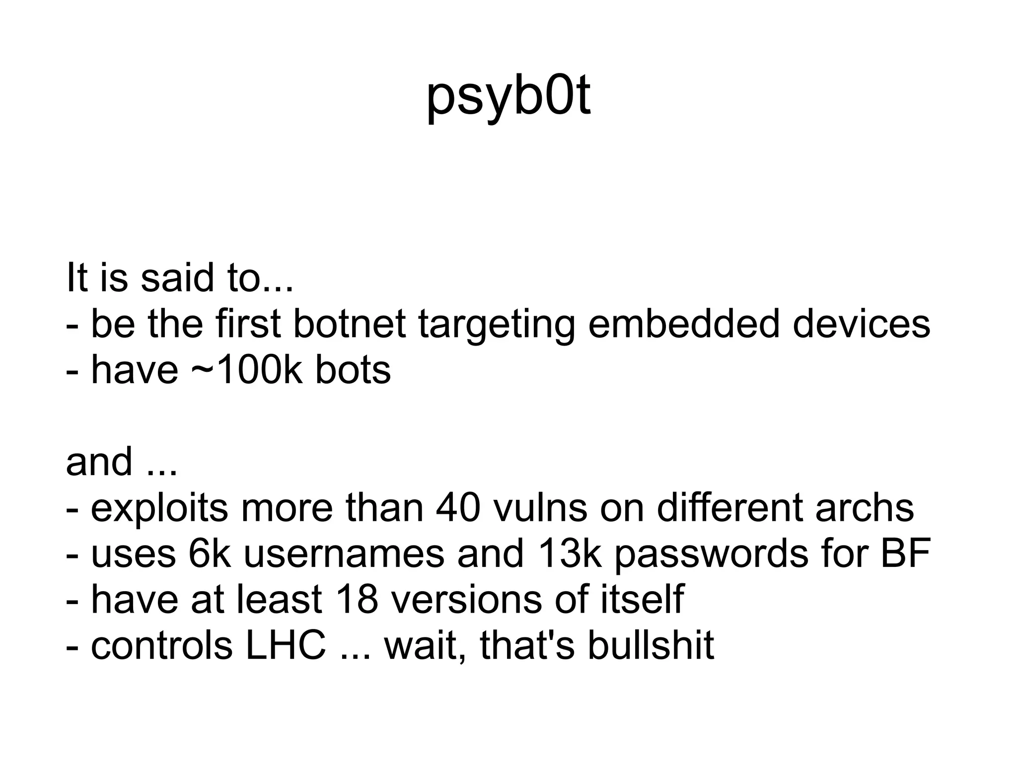 psyb0t


It is said to...
- be the first botnet targeting embedded devices
- have ~100k bots

and ...
- exploits more than 40 vulns on different archs
- uses 6k usernames and 13k passwords for BF
- have at least 18 versions of itself
- controls LHC ... wait, that's bullshit
 