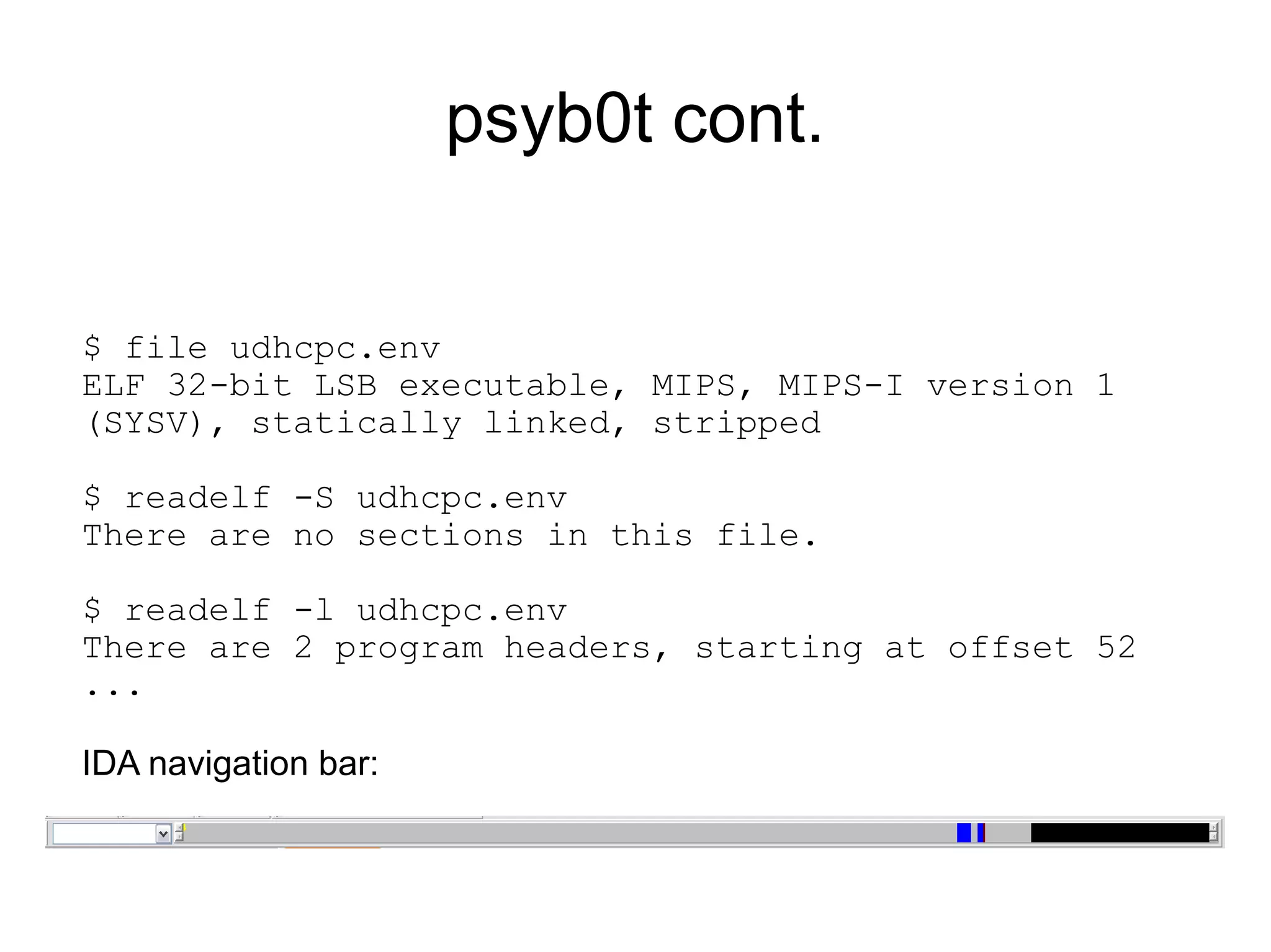 psyb0t cont.


$ file udhcpc.env
ELF 32-bit LSB executable, MIPS, MIPS-I version 1
(SYSV), statically linked, stripped

$ readelf -S udhcpc.env
There are no sections in this file.

$ readelf -l udhcpc.env
There are 2 program headers, starting at offset 52
...

IDA navigation bar:
 