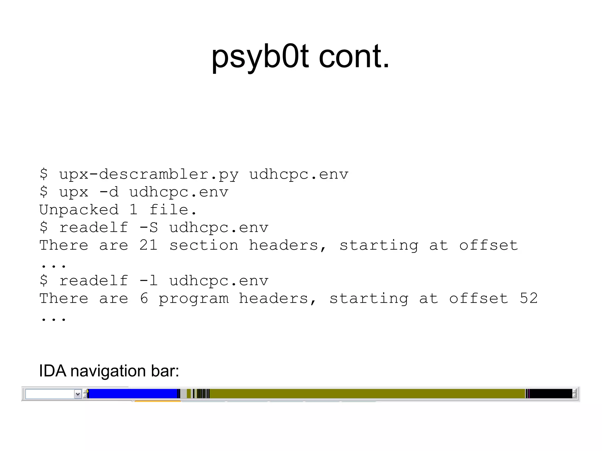 psyb0t cont.


$ upx-descrambler.py udhcpc.env
$ upx -d udhcpc.env
Unpacked 1 file.
$ readelf -S udhcpc.env
There are 21 section headers, starting at offset
...
$ readelf -l udhcpc.env
There are 6 program headers, starting at offset 52
...


IDA navigation bar:
 