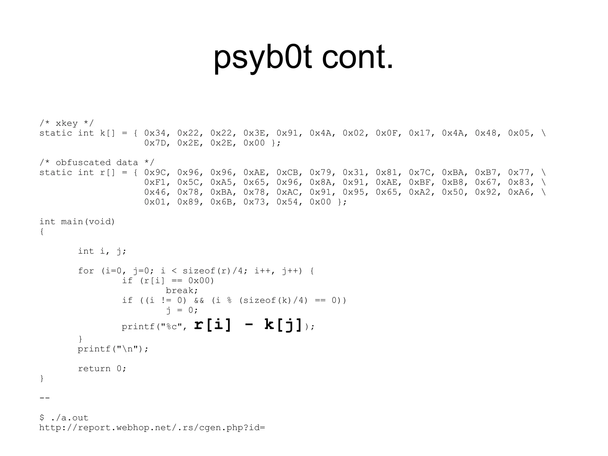 psyb0t cont.
/* xkey */
static int k[] = { 0x34, 0x22, 0x22, 0x3E, 0x91, 0x4A, 0x02, 0x0F, 0x17, 0x4A, 0x48, 0x05, 
                   0x7D, 0x2E, 0x2E, 0x00 };

/* obfuscated data */
static int r[] = { 0x9C,   0x96,   0x96,   0xAE,   0xCB,   0x79, 0x31, 0x81, 0x7C, 0xBA, 0xB7, 0x77, 
                   0xF1,   0x5C,   0xA5,   0x65,   0x96,   0x8A, 0x91, 0xAE, 0xBF, 0xB8, 0x67, 0x83, 
                   0x46,   0x78,   0xBA,   0x78,   0xAC,   0x91, 0x95, 0x65, 0xA2, 0x50, 0x92, 0xA6, 
                   0x01,   0x89,   0x6B,   0x73,   0x54,   0x00 };

int main(void)
{

       int i, j;

       for (i=0, j=0; i < sizeof(r)/4; i++, j++) {
               if (r[i] == 0x00)
                       break;
               if ((i != 0) && (i % (sizeof(k)/4) == 0))
                       j = 0;
                 printf("%c",   r[i] - k[j]);
       }
       printf("n");

       return 0;
}

--

$ ./a.out
http://report.webhop.net/.rs/cgen.php?id=
 