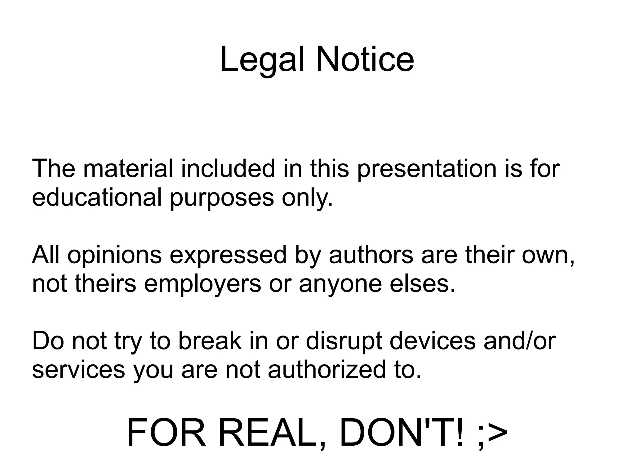 Legal Notice


The material included in this presentation is for
educational purposes only.

All opinions expressed by authors are their own,
not theirs employers or anyone elses.

Do not try to break in or disrupt devices and/or
services you are not authorized to.

        FOR REAL, DON'T! ;>
 
