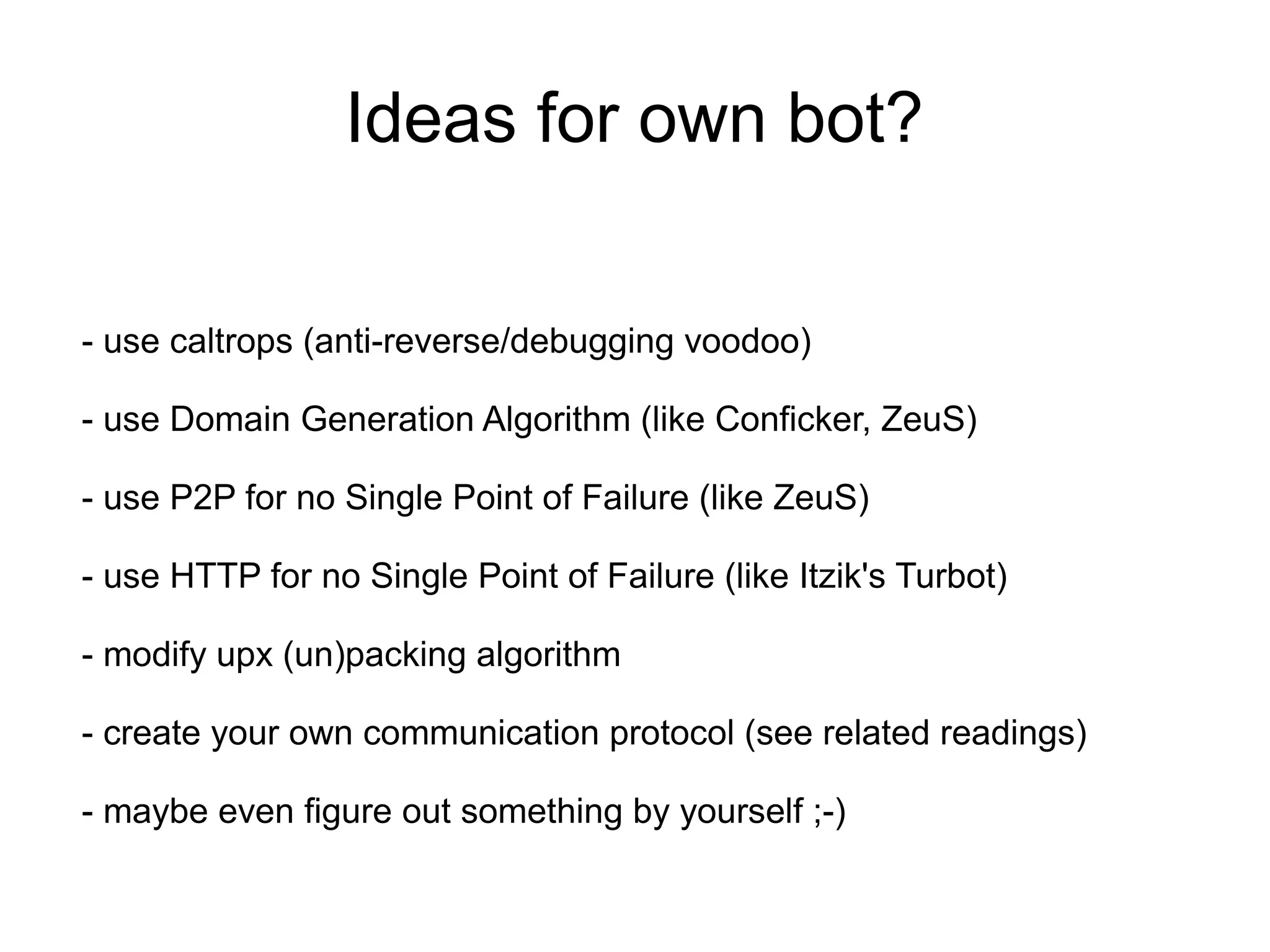 Ideas for own bot?

- use caltrops (anti-reverse/debugging voodoo)

- use Domain Generation Algorithm (like Conficker, ZeuS)

- use P2P for no Single Point of Failure (like ZeuS)

- use HTTP for no Single Point of Failure (like Itzik's Turbot)

- modify upx (un)packing algorithm

- create your own communication protocol (see related readings)

- maybe even figure out something by yourself ;-)
 