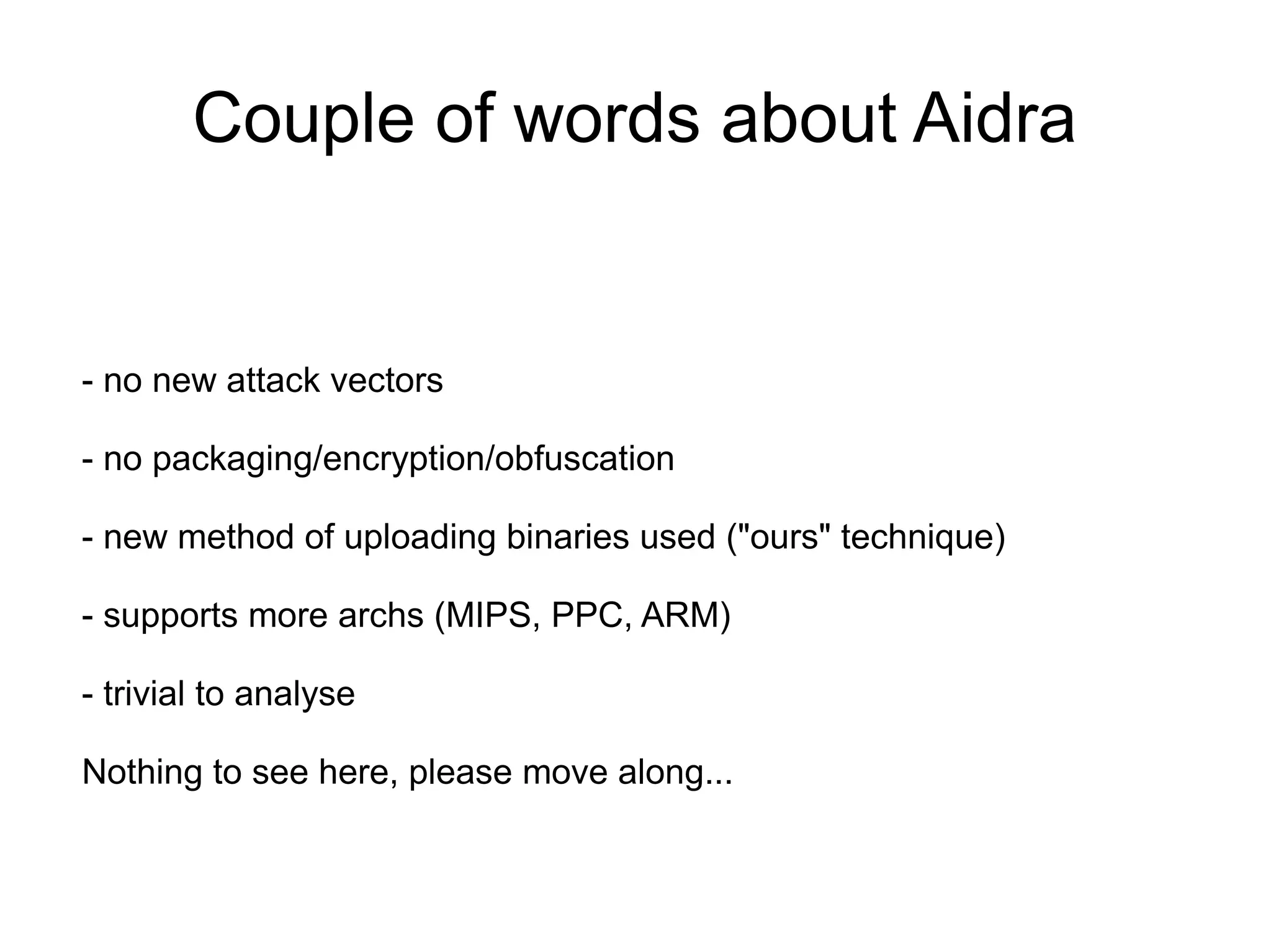 Couple of words about Aidra


- no new attack vectors

- no packaging/encryption/obfuscation

- new method of uploading binaries used ("ours" technique)

- supports more archs (MIPS, PPC, ARM)

- trivial to analyse

Nothing to see here, please move along...
 