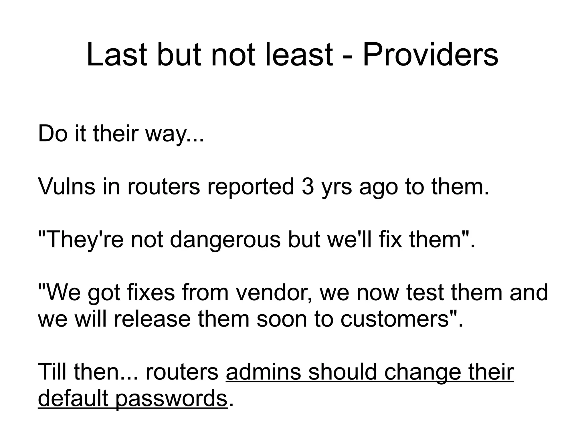 Last but not least - Providers

Do it their way...

Vulns in routers reported 3 yrs ago to them.

"They're not dangerous but we'll fix them".

"We got fixes from vendor, we now test them and
we will release them soon to customers".

Till then... routers admins should change their
default passwords.
 