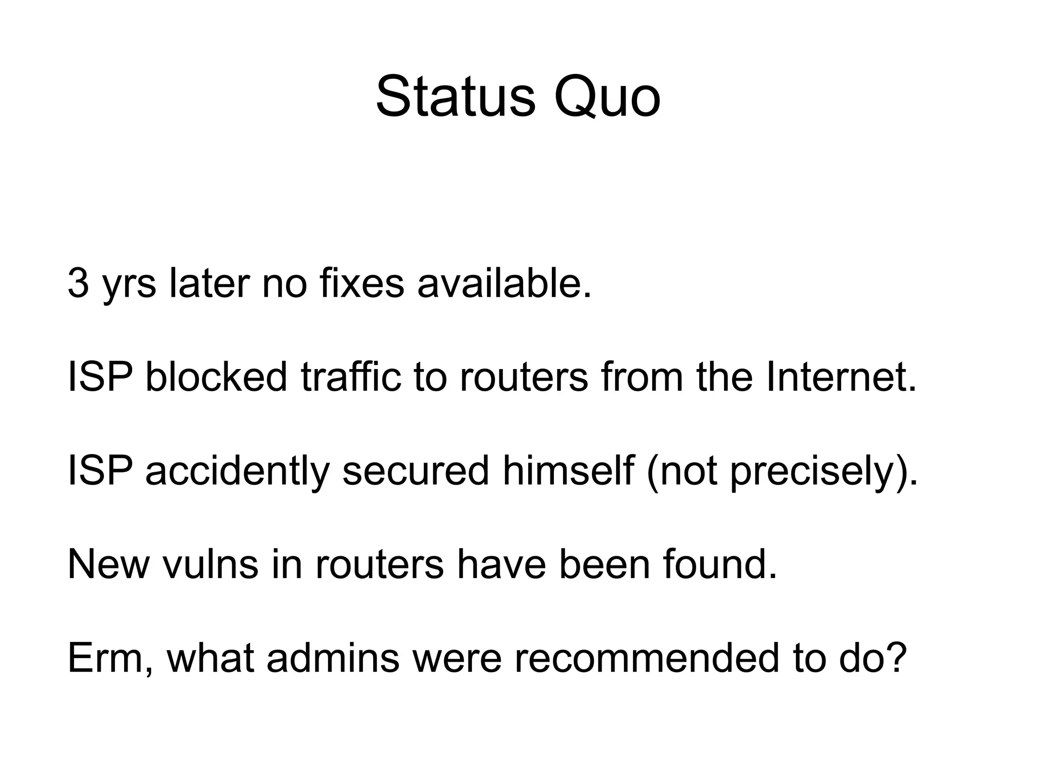 Status Quo


3 yrs later no fixes available.

ISP blocked traffic to routers from the Internet.

ISP accidently secured himself (not precisely).

New vulns in routers have been found.

Erm, what admins were recommended to do?
 