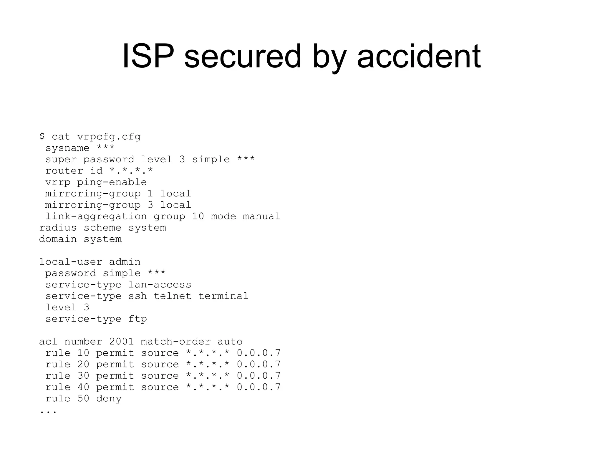 ISP secured by accident

$ cat vrpcfg.cfg
 sysname ***
 super password level 3 simple ***
 router id *.*.*.*
 vrrp ping-enable
 mirroring-group 1 local
 mirroring-group 3 local
 link-aggregation group 10 mode manual
radius scheme system
domain system

local-user admin
 password simple ***
 service-type lan-access
 service-type ssh telnet terminal
 level 3
 service-type ftp

acl number 2001   match-order auto
 rule 10 permit   source *.*.*.* 0.0.0.7
 rule 20 permit   source *.*.*.* 0.0.0.7
 rule 30 permit   source *.*.*.* 0.0.0.7
 rule 40 permit   source *.*.*.* 0.0.0.7
 rule 50 deny
...
 