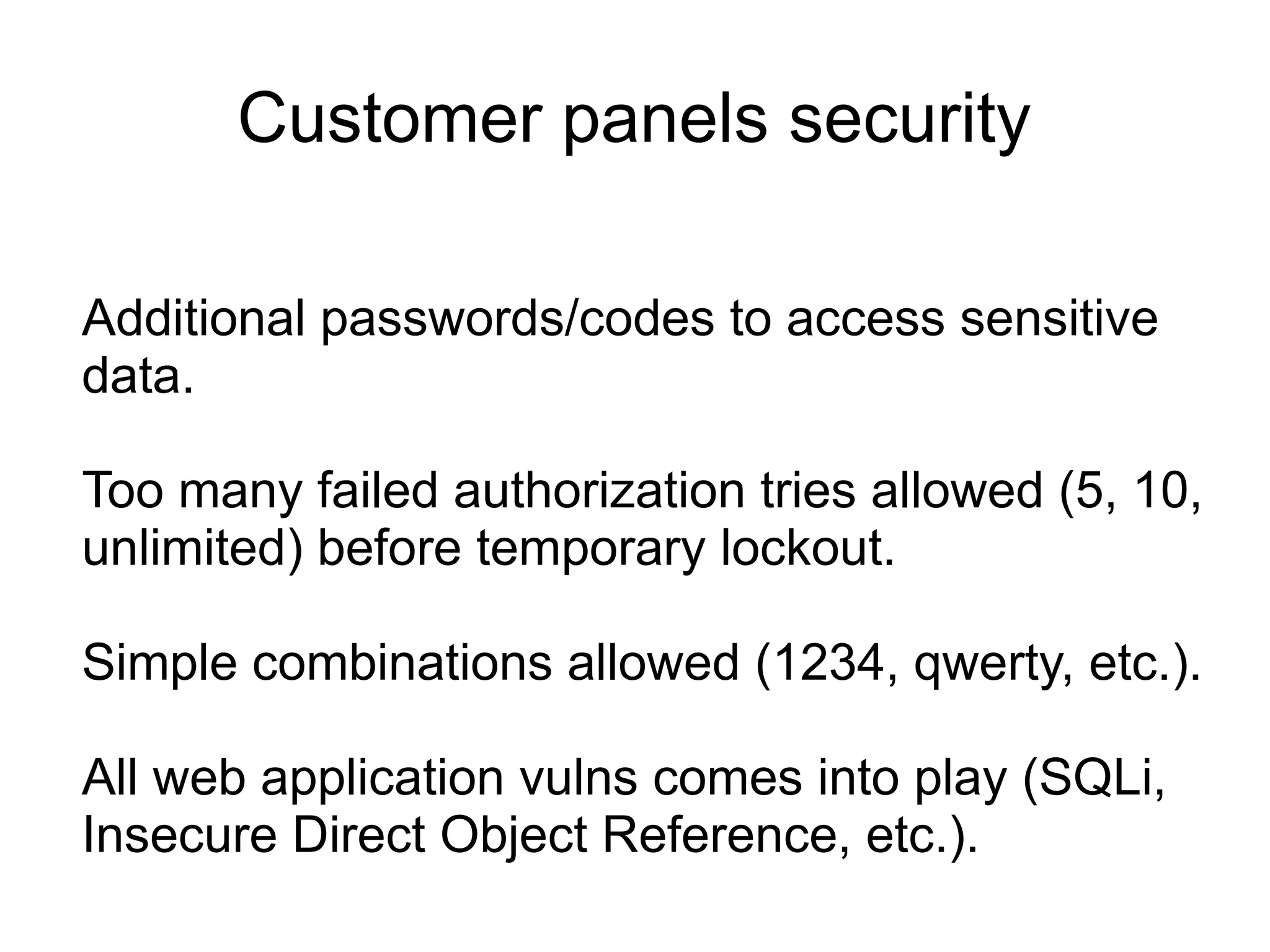 Customer panels security

Additional passwords/codes to access sensitive
data.

Too many failed authorization tries allowed (5, 10,
unlimited) before temporary lockout.

Simple combinations allowed (1234, qwerty, etc.).

All web application vulns comes into play (SQLi,
Insecure Direct Object Reference, etc.).
 