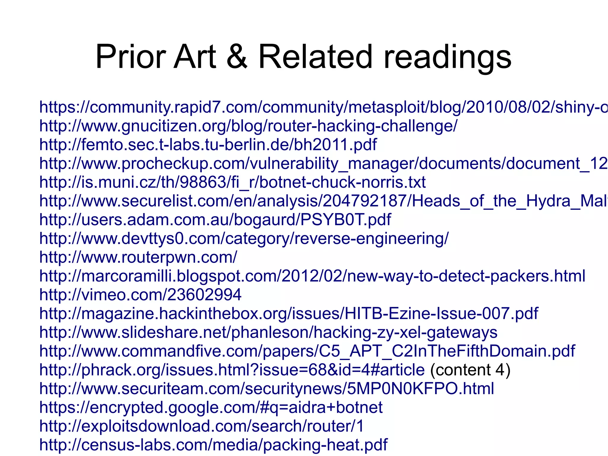 Prior Art & Related readings
https://community.rapid7.com/community/metasploit/blog/2010/08/02/shiny-o
http://www.gnucitizen.org/blog/router-hacking-challenge/
http://femto.sec.t-labs.tu-berlin.de/bh2011.pdf
http://www.procheckup.com/vulnerability_manager/documents/document_12
http://is.muni.cz/th/98863/fi_r/botnet-chuck-norris.txt
http://www.securelist.com/en/analysis/204792187/Heads_of_the_Hydra_Malw
http://users.adam.com.au/bogaurd/PSYB0T.pdf
http://www.devttys0.com/category/reverse-engineering/
http://www.routerpwn.com/
http://marcoramilli.blogspot.com/2012/02/new-way-to-detect-packers.html
http://vimeo.com/23602994
http://magazine.hackinthebox.org/issues/HITB-Ezine-Issue-007.pdf
http://www.slideshare.net/phanleson/hacking-zy-xel-gateways
http://www.commandfive.com/papers/C5_APT_C2InTheFifthDomain.pdf
http://phrack.org/issues.html?issue=68&id=4#article (content 4)
http://www.securiteam.com/securitynews/5MP0N0KFPO.html
https://encrypted.google.com/#q=aidra+botnet
http://exploitsdownload.com/search/router/1
http://census-labs.com/media/packing-heat.pdf
 