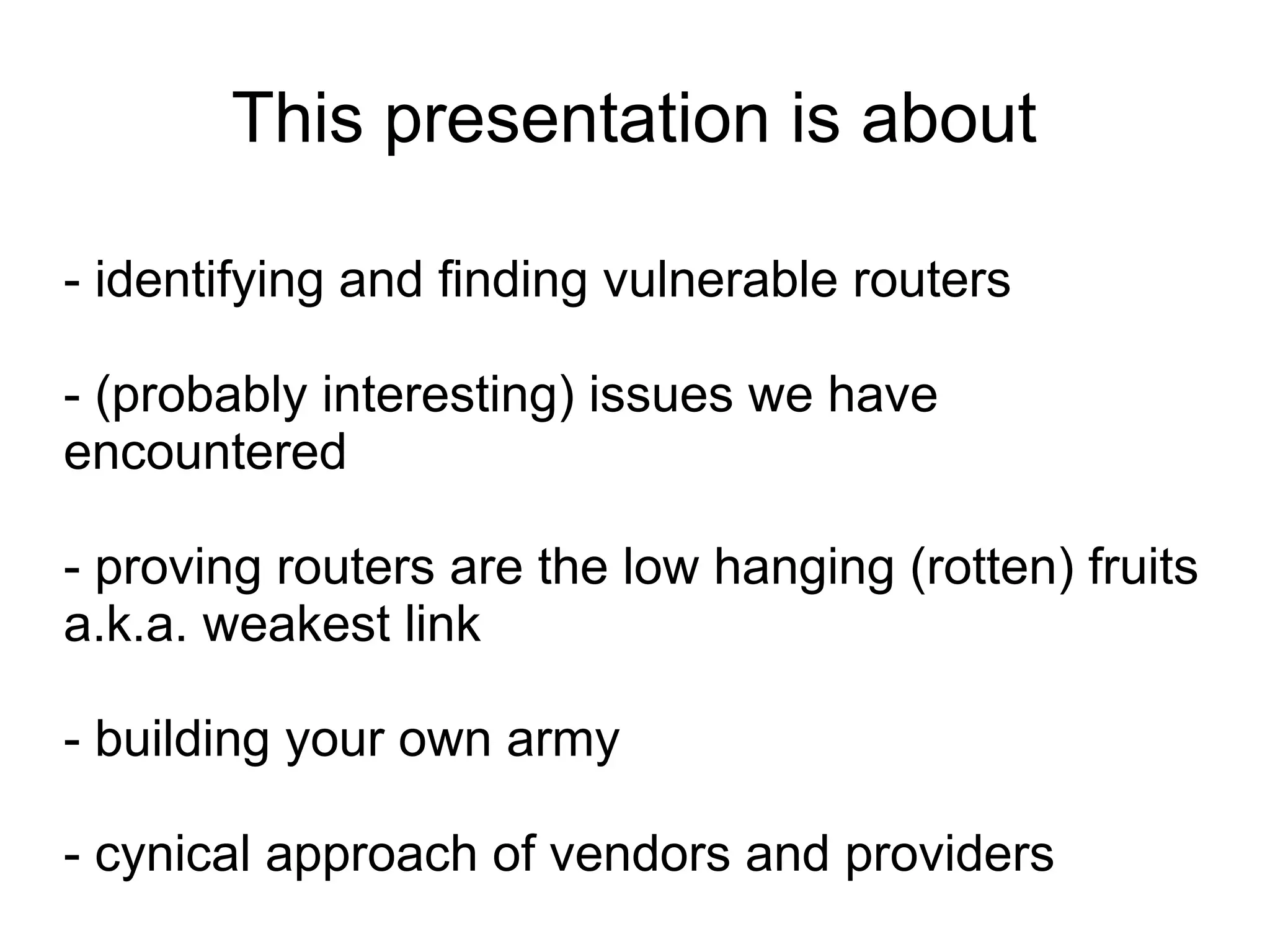 This presentation is about

- identifying and finding vulnerable routers

- (probably interesting) issues we have
encountered

- proving routers are the low hanging (rotten) fruits
a.k.a. weakest link

- building your own army

- cynical approach of vendors and providers
 