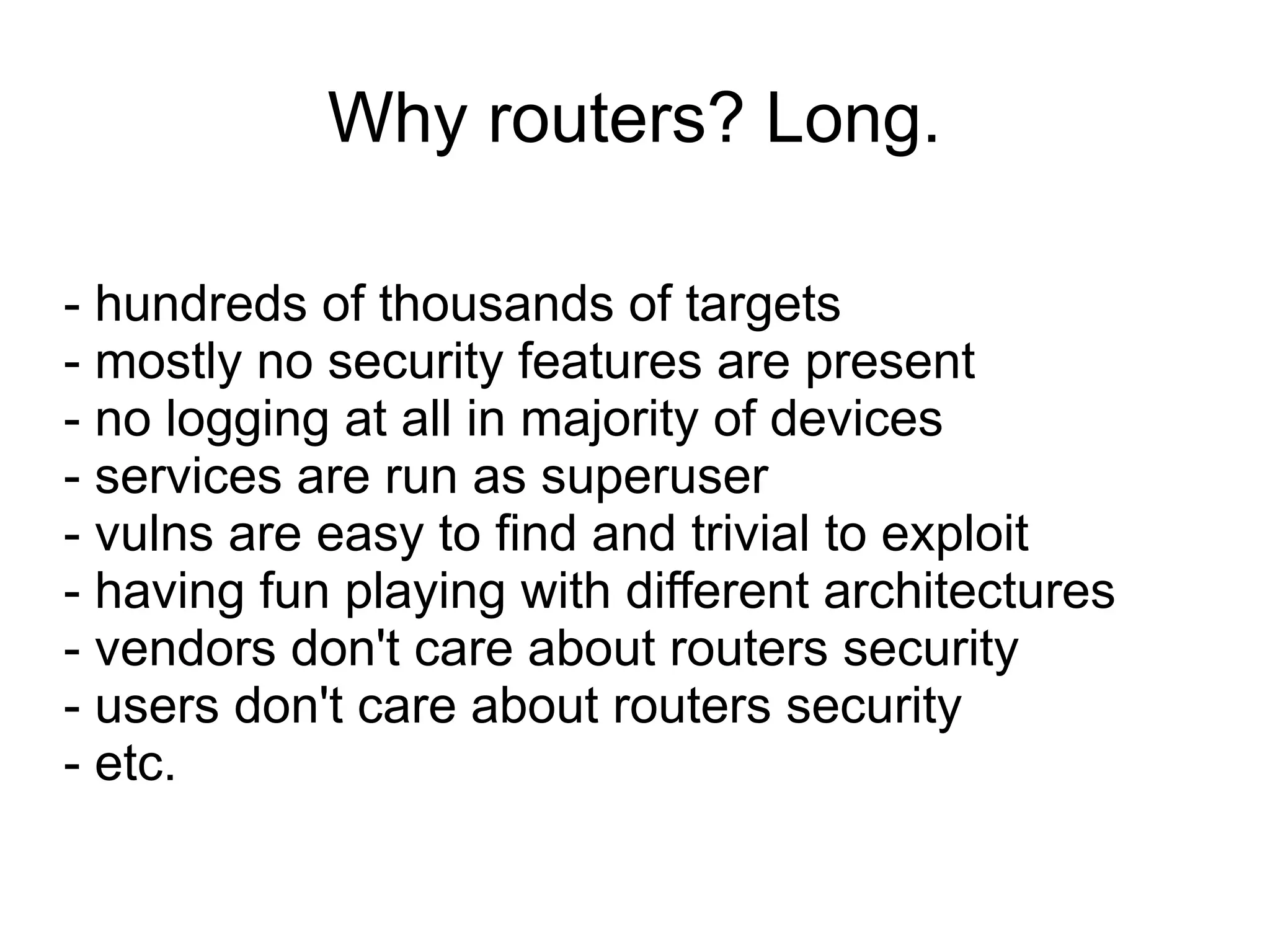 Why routers? Long.

- hundreds of thousands of targets
- mostly no security features are present
- no logging at all in majority of devices
- services are run as superuser
- vulns are easy to find and trivial to exploit
- having fun playing with different architectures
- vendors don't care about routers security
- users don't care about routers security
- etc.
 