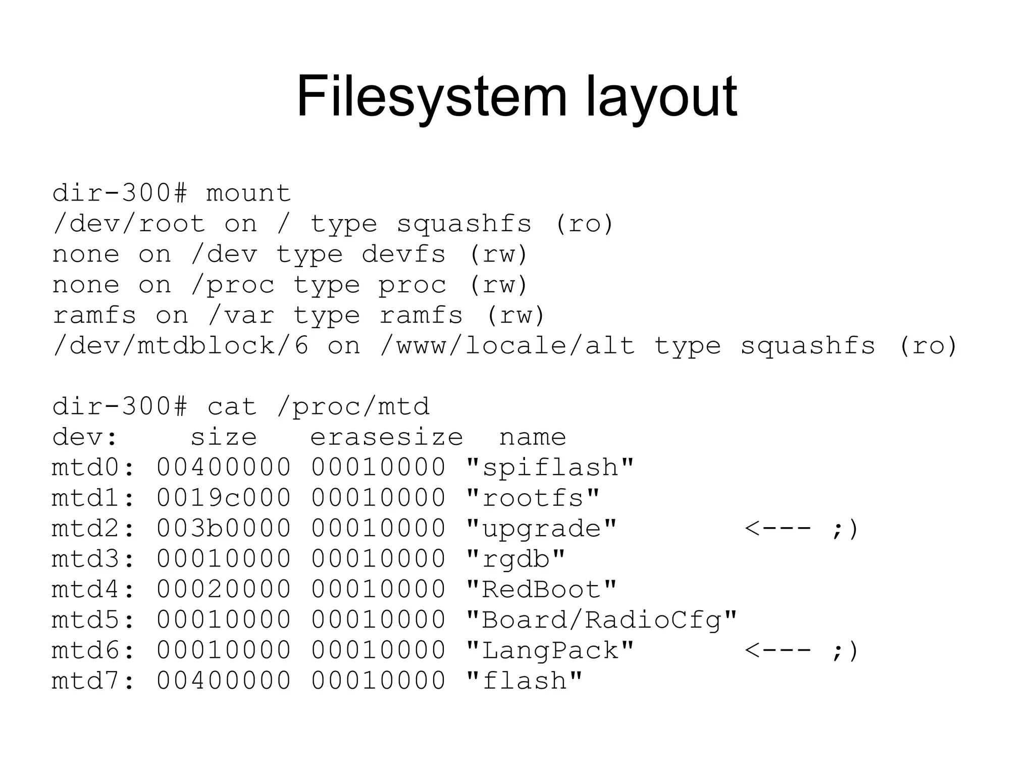 Filesystem layout
dir-300# mount
/dev/root on / type squashfs (ro)
none on /dev type devfs (rw)
none on /proc type proc (rw)
ramfs on /var type ramfs (rw)
/dev/mtdblock/6 on /www/locale/alt type squashfs (ro)

dir-300# cat /proc/mtd
dev:    size   erasesize name
mtd0: 00400000 00010000 "spiflash"
mtd1: 0019c000 00010000 "rootfs"
mtd2: 003b0000 00010000 "upgrade"        <--- ;)
mtd3: 00010000 00010000 "rgdb"
mtd4: 00020000 00010000 "RedBoot"
mtd5: 00010000 00010000 "Board/RadioCfg"
mtd6: 00010000 00010000 "LangPack"       <--- ;)
mtd7: 00400000 00010000 "flash"
 