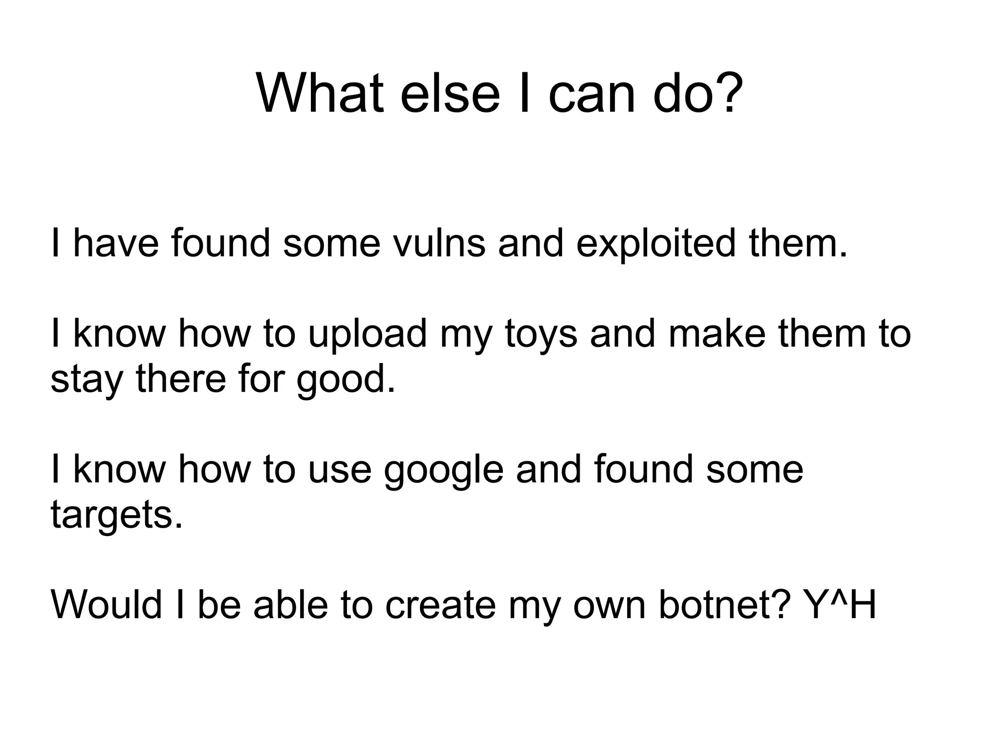 What else I can do?

I have found some vulns and exploited them.

I know how to upload my toys and make them to
stay there for good.

I know how to use google and found some
targets.

Would I be able to create my own botnet? Y^H
 