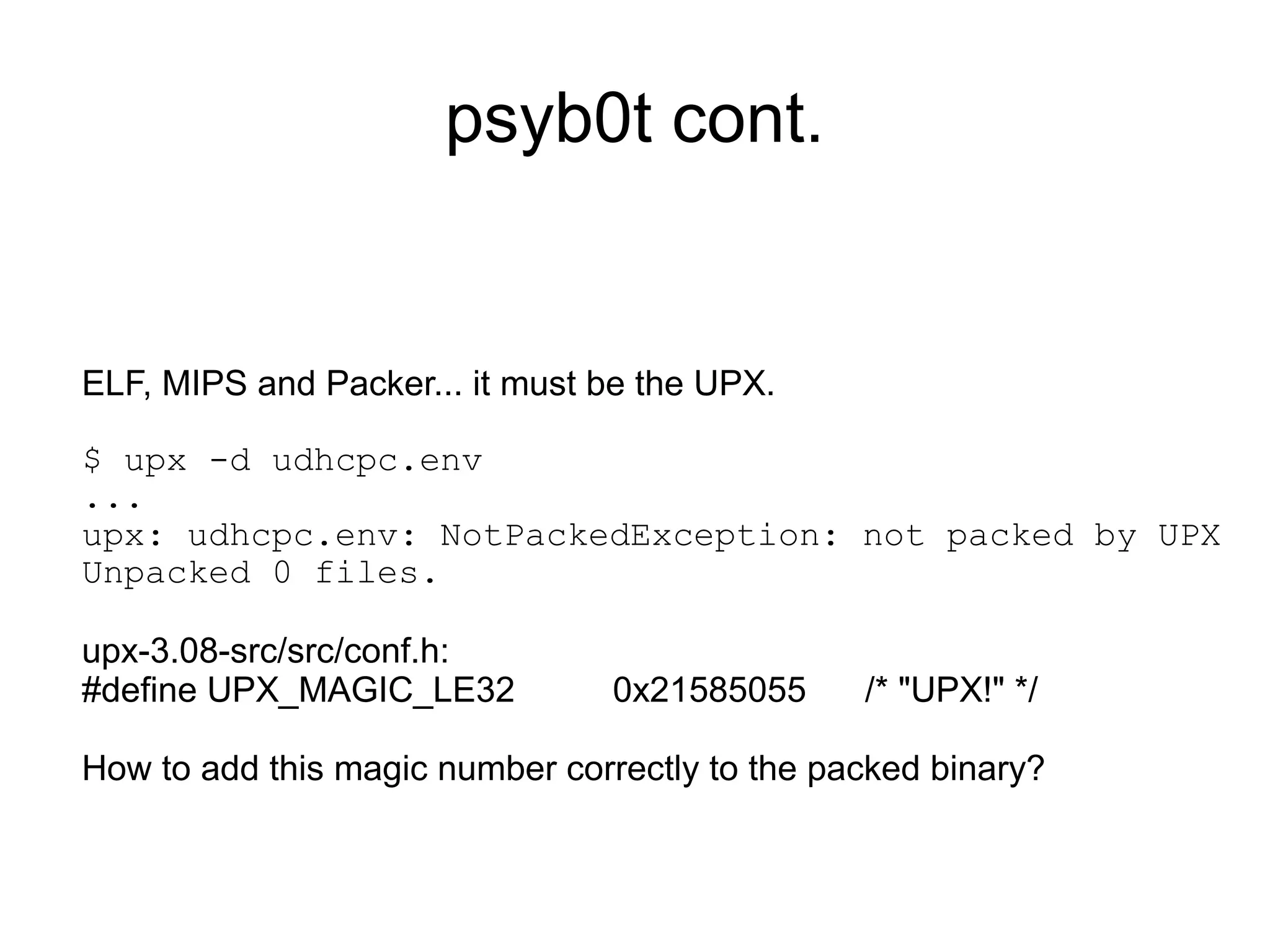 psyb0t cont.


ELF, MIPS and Packer... it must be the UPX.

$ upx -d udhcpc.env
...
upx: udhcpc.env: NotPackedException: not packed by UPX
Unpacked 0 files.

upx-3.08-src/src/conf.h:
#define UPX_MAGIC_LE32           0x21585055     /* "UPX!" */

How to add this magic number correctly to the packed binary?
 