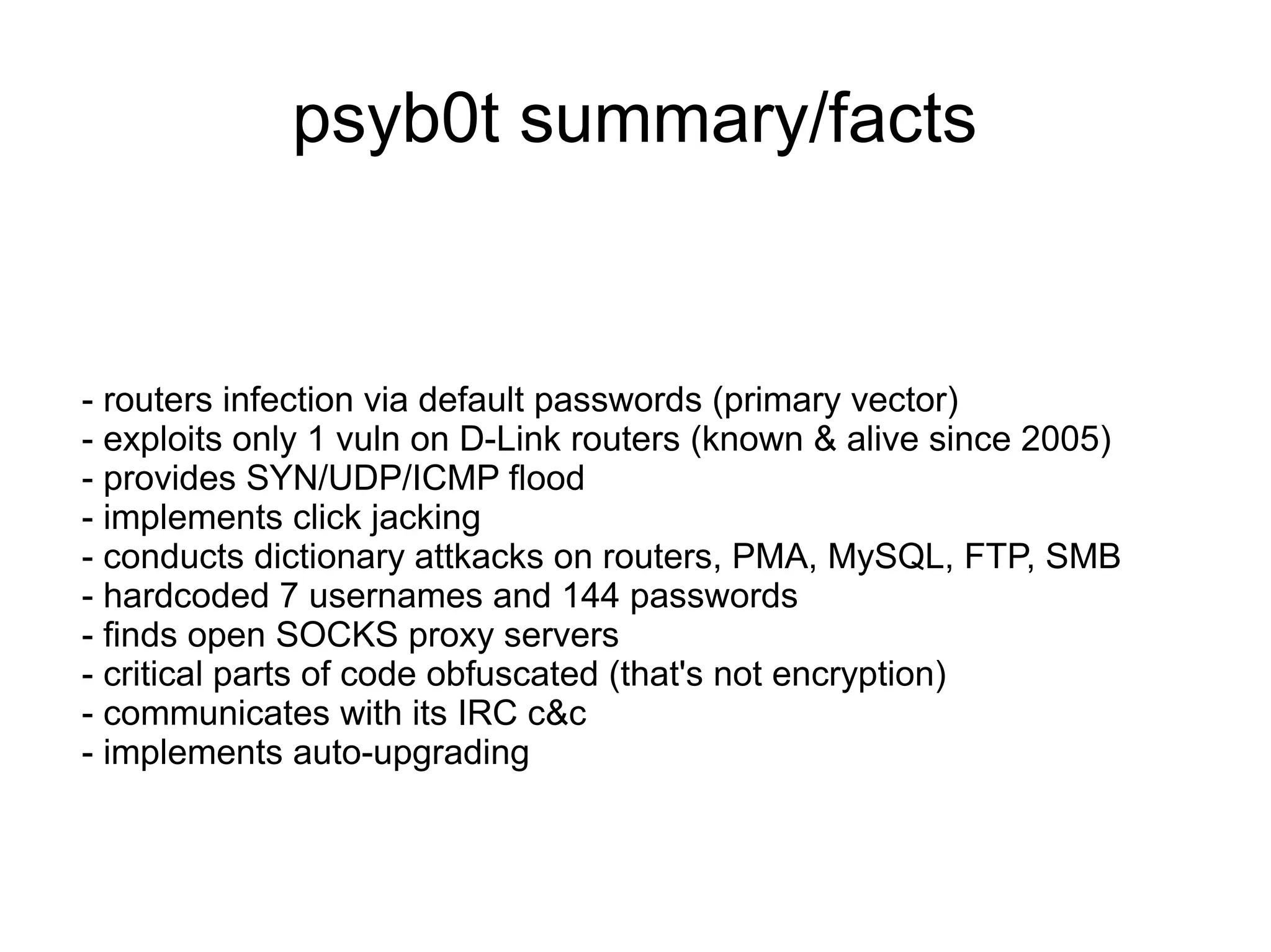 psyb0t summary/facts


- routers infection via default passwords (primary vector)
- exploits only 1 vuln on D-Link routers (known & alive since 2005)
- provides SYN/UDP/ICMP flood
- implements click jacking
- conducts dictionary attkacks on routers, PMA, MySQL, FTP, SMB
- hardcoded 7 usernames and 144 passwords
- finds open SOCKS proxy servers
- critical parts of code obfuscated (that's not encryption)
- communicates with its IRC c&c
- implements auto-upgrading
 