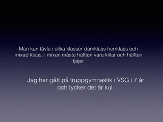 Man kan tävla i olika klasser damklass herrklass och
mixad klass, i mixen måste hälften vara killar och hälften
tjejer
Jag har gått på truppgymnastik i VSG i 7 år
och tycker det är kul.
 