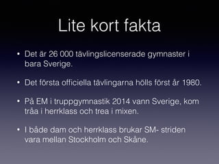 Lite kort fakta
• Det är 26 000 tävlingslicenserade gymnaster i
bara Sverige.
• Det första ofﬁciella tävlingarna hölls först år 1980.
• På EM i truppgymnastik 2014 vann Sverige, kom
tråa i herrklass och trea i mixen.
• I både dam och herrklass brukar SM- striden
vara mellan Stockholm och Skåne.
 