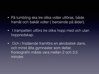 • På tumbling ska tre olika volter utföras, både
framåt och bakåt volter ( beroende på ålder).
• I trampetten utförs tre olika hopp med och utan
hoppredskap.
• Och i fristående framförs en akrobatisk dans,
och minst åtta gymnaster som deltar.
Koreograﬁn måste vara mellan 2 och 3,5
minuter.
 